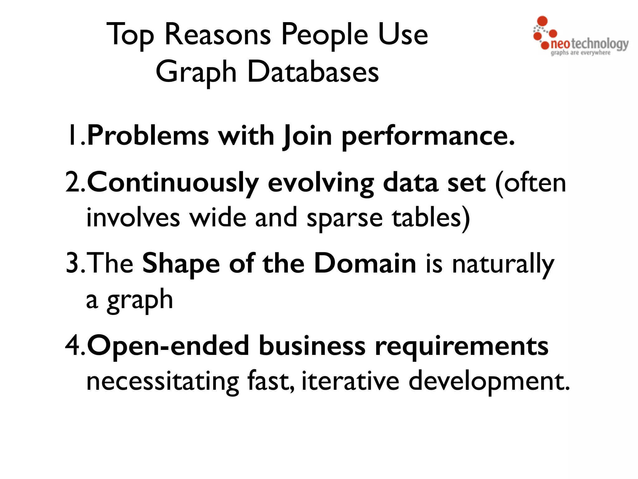 Top Reasons People Use   Graph Databases 1.Problems with Join performance. 2.Continuously evolving data set (often involves wide and sparse tables) 3.The Shape of the Domain is naturally a graph 4.Open-ended business requirements necessitating fast, iterative development. 