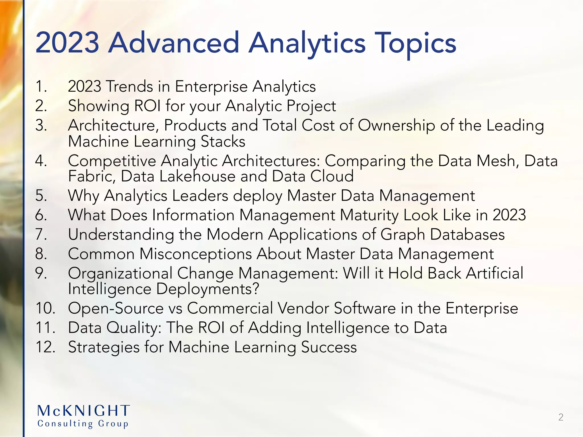 2023 Advanced Analytics Topics 1. 2023 Trends in Enterprise Analytics 2. Showing ROI for your Analytic Project 3. Architecture, Products and Total Cost of Ownership of the Leading Machine Learning Stacks 4. Competitive Analytic Architectures: Comparing the Data Mesh, Data Fabric, Data Lakehouse and Data Cloud 5. Why Analytics Leaders deploy Master Data Management 6. What Does Information Management Maturity Look Like in 2023 7. Understanding the Modern Applications of Graph Databases 8. Common Misconceptions About Master Data Management 9. Organizational Change Management: Will it Hold Back Artificial Intelligence Deployments? 10. Open-Source vs Commercial Vendor Software in the Enterprise 11. Data Quality: The ROI of Adding Intelligence to Data 12. Strategies for Machine Learning Success 2 