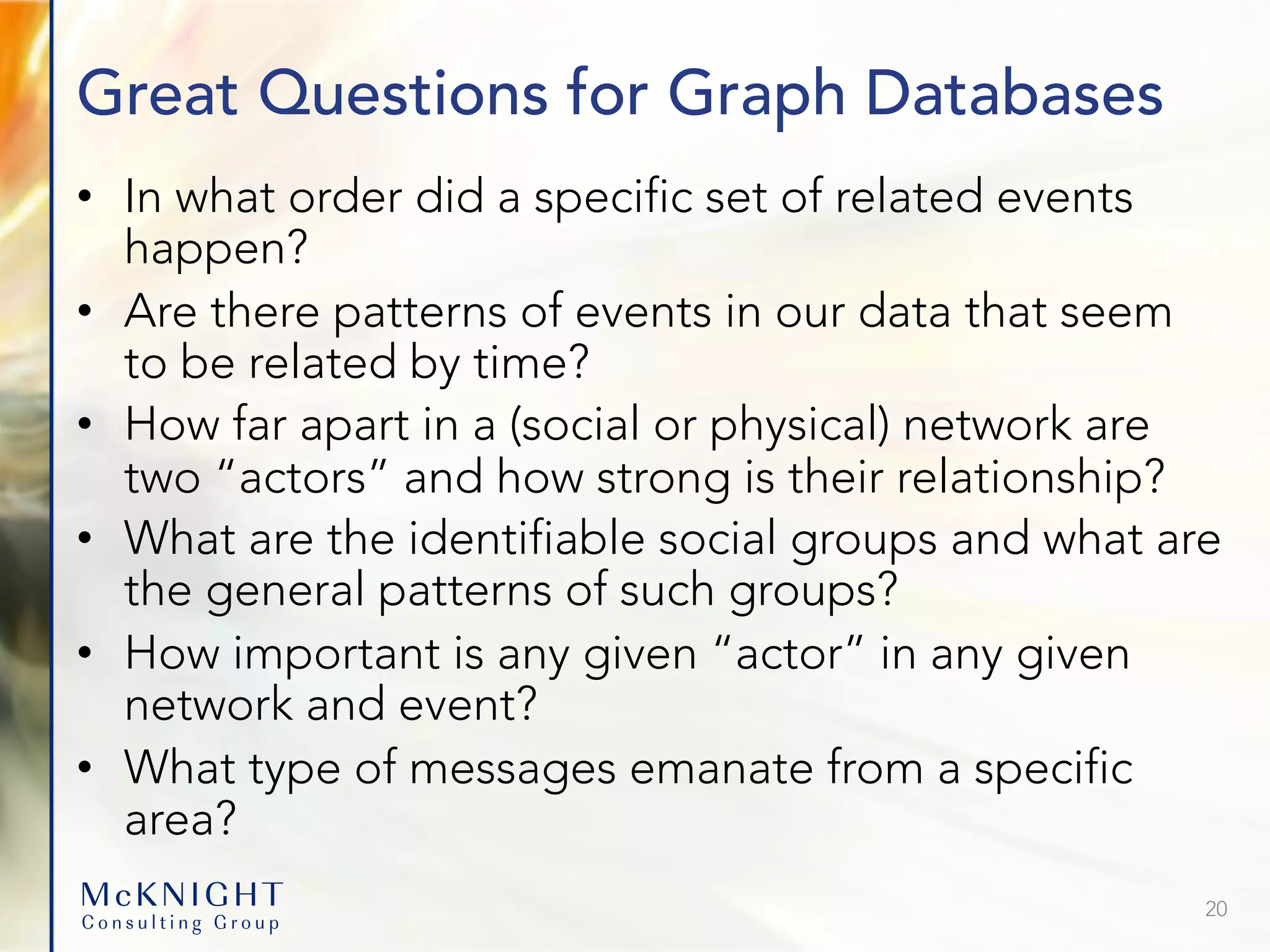 Great Questions for Graph Databases • In what order did a specific set of related events happen? • Are there patterns of events in our data that seem to be related by time? • How far apart in a (social or physical) network are two “actors” and how strong is their relationship? • What are the identifiable social groups and what are the general patterns of such groups? • How important is any given “actor” in any given network and event? • What type of messages emanate from a specific area? 20 