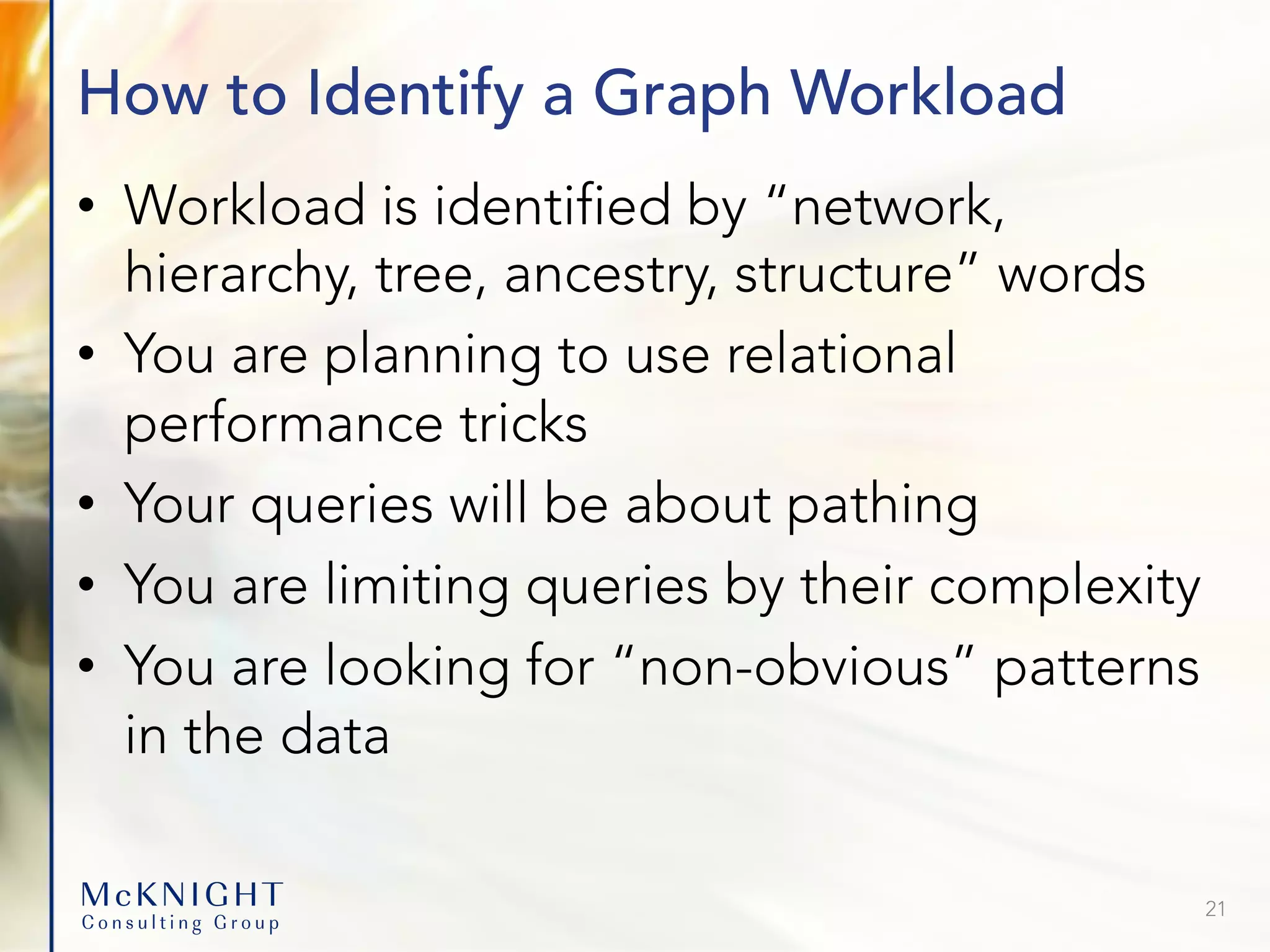 How to Identify a Graph Workload • Workload is identified by “network, hierarchy, tree, ancestry, structure” words • You are planning to use relational performance tricks • Your queries will be about pathing • You are limiting queries by their complexity • You are looking for “non-obvious” patterns in the data 21 
