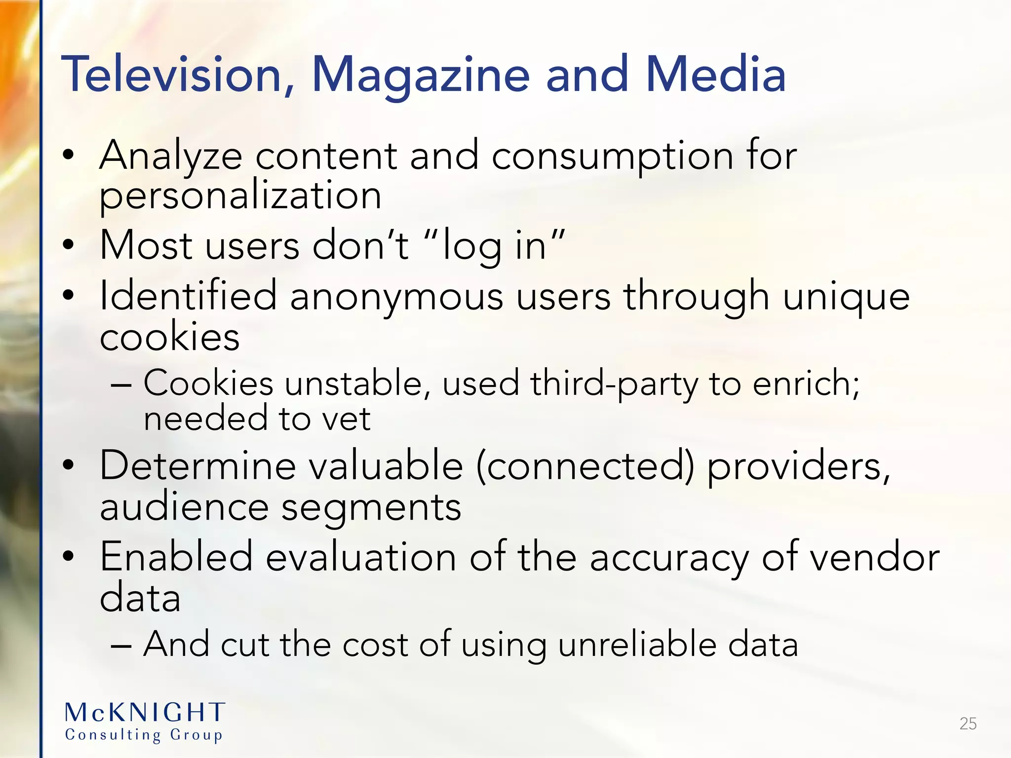 Television, Magazine and Media • Analyze content and consumption for personalization • Most users don’t “log in” • Identified anonymous users through unique cookies – Cookies unstable, used third-party to enrich; needed to vet • Determine valuable (connected) providers, audience segments • Enabled evaluation of the accuracy of vendor data – And cut the cost of using unreliable data 25 
