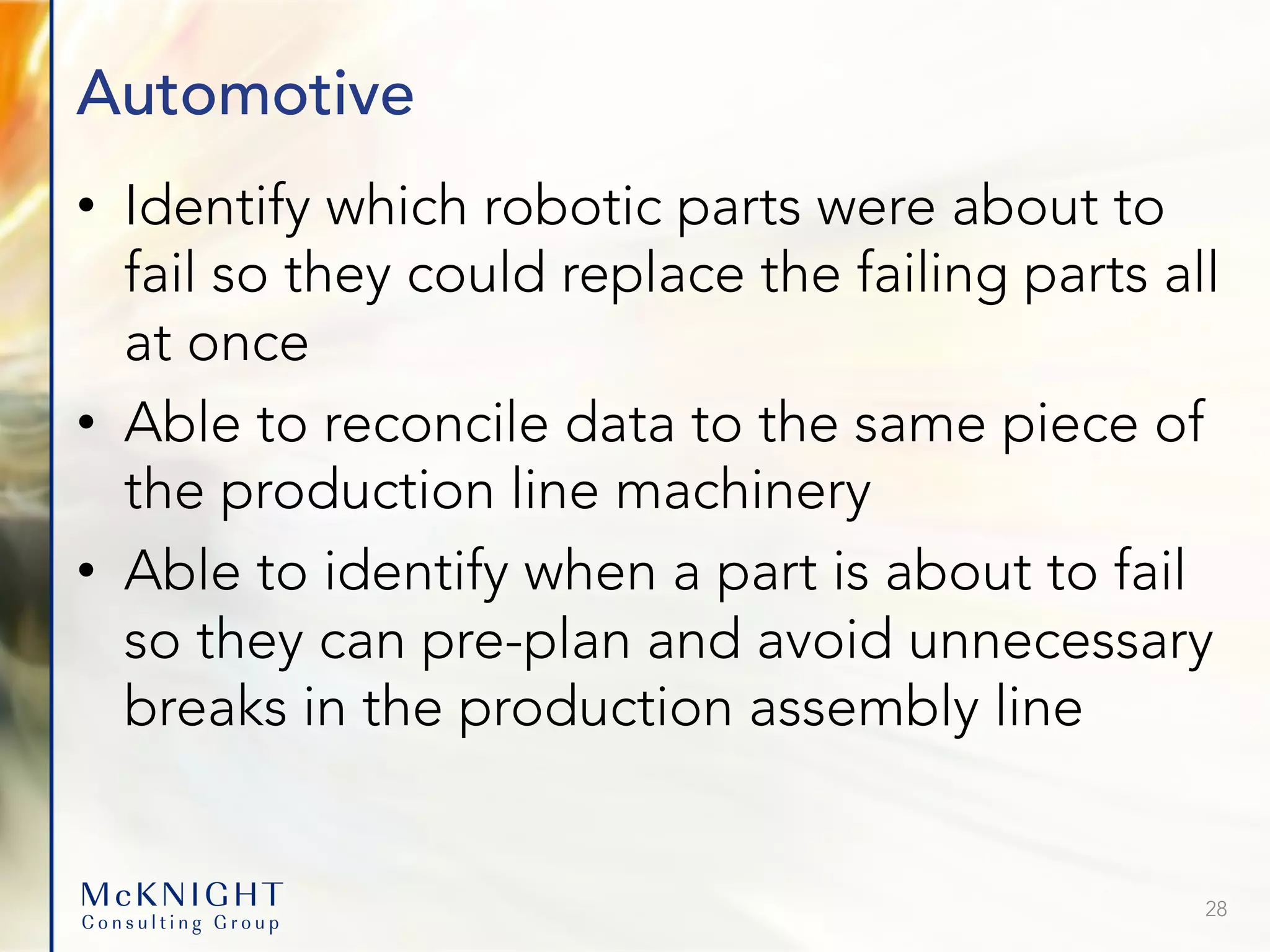 Automotive • Identify which robotic parts were about to fail so they could replace the failing parts all at once • Able to reconcile data to the same piece of the production line machinery • Able to identify when a part is about to fail so they can pre-plan and avoid unnecessary breaks in the production assembly line 28 