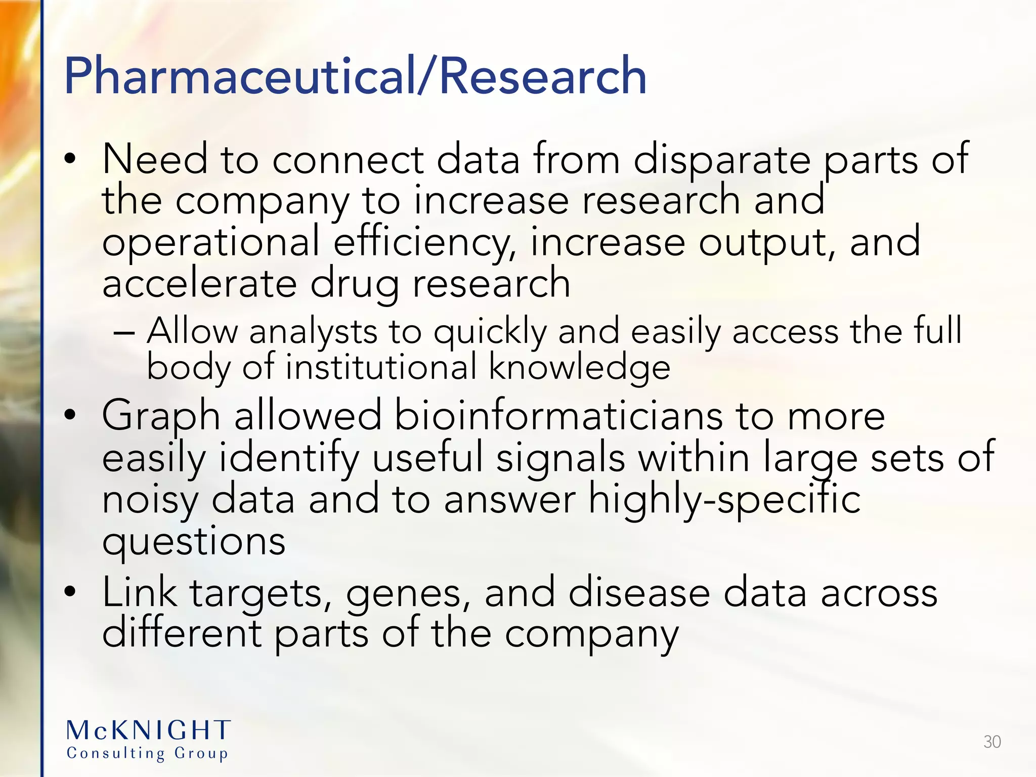 Pharmaceutical/Research • Need to connect data from disparate parts of the company to increase research and operational efficiency, increase output, and accelerate drug research – Allow analysts to quickly and easily access the full body of institutional knowledge • Graph allowed bioinformaticians to more easily identify useful signals within large sets of noisy data and to answer highly-specific questions • Link targets, genes, and disease data across different parts of the company 30 