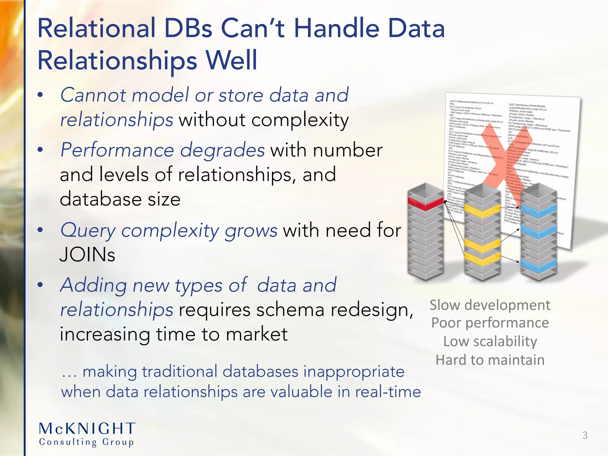 Relational DBs Can’t Handle Data Relationships Well • Cannot model or store data and relationships without complexity • Performance degrades with number and levels of relationships, and database size • Query complexity grows with need for JOINs • Adding new types of data and relationships requires schema redesign, increasing time to market 3 Slow development Poor performance Low scalability Hard to maintain … making traditional databases inappropriate when data relationships are valuable in real-time 