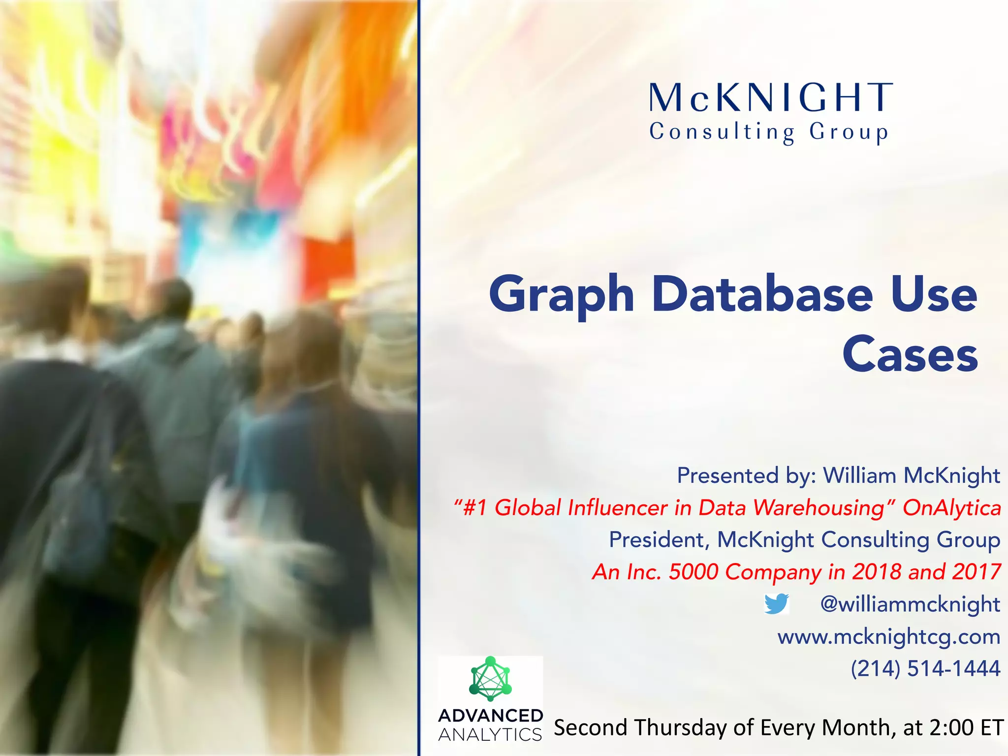 Graph Database Use Cases Presented by: William McKnight “#1 Global Influencer in Data Warehousing” OnAlytica President, McKnight Consulting Group An Inc. 5000 Company in 2018 and 2017 @williammcknight www.mcknightcg.com (214) 514-1444 Second Thursday of Every Month, at 2:00 ET 
