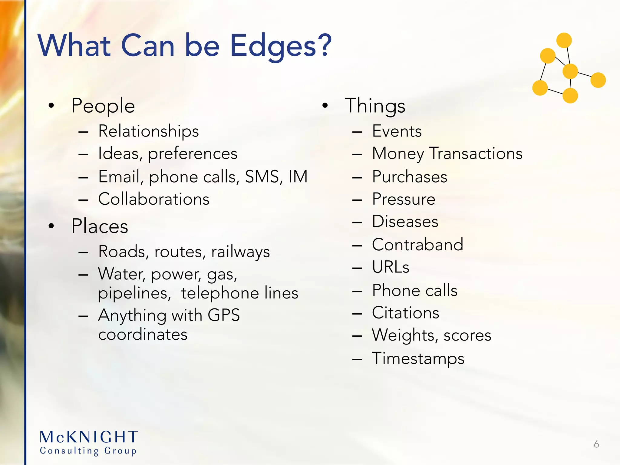What Can be Edges? • People – Relationships – Ideas, preferences – Email, phone calls, SMS, IM – Collaborations • Places – Roads, routes, railways – Water, power, gas, pipelines, telephone lines – Anything with GPS coordinates • Things – Events – Money Transactions – Purchases – Pressure – Diseases – Contraband – URLs – Phone calls – Citations – Weights, scores – Timestamps 6 