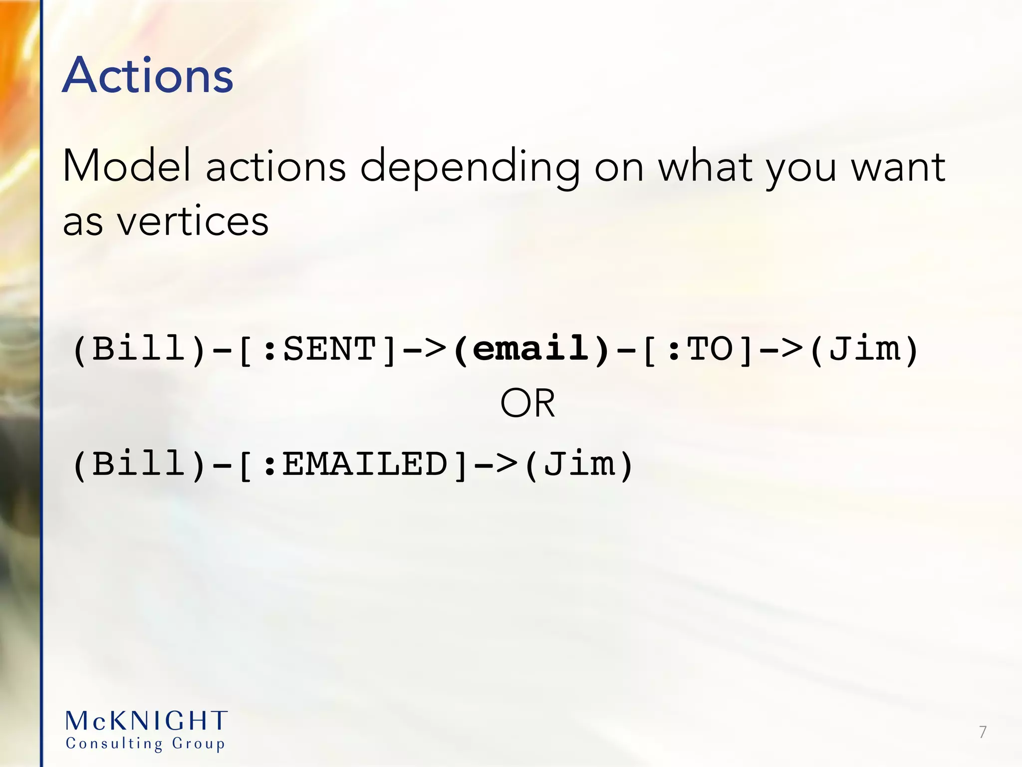Actions Model actions depending on what you want as vertices (Bill)-[:SENT]->(email)-[:TO]->(Jim) OR (Bill)-[:EMAILED]->(Jim) 7 