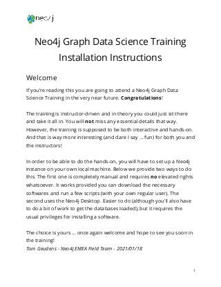  
 
Neo4j Graph Data Science Training 
Installation Instructions 
Welcome 
If you're reading this you are going to attend a Neo4j Graph Data 
Science Training in the very near future. ​Congratulations​! 
 
The training is instructor-driven and in theory you could just sit there 
and take it all in. You will ​not​ miss any essential details that way. 
However, the training is supposed to be both interactive and hands-on. 
And that is way more interesting (and dare I say … fun) for both you and 
the instructors! 
 
In order to be able to do the hands-on, you will have to set up a Neo4j 
instance on your own local machine. Below we provide two ways to do 
this. The first one is completely manual and requires ​no​ elevated rights 
whatsoever. It works provided you can download the necessary 
softwares and run a few scripts (with your own regular user). The 
second uses the Neo4j Desktop. Easier to do (although you'll also have 
to do a bit of work to get the databases loaded), but it requires the 
usual privileges for installing a software. 
 
The choice is yours … once again welcome and hope to see you soon in 
the training! 
Tom Geudens - Neo4j EMEA Field Team - 2021/01/18 
1 
 