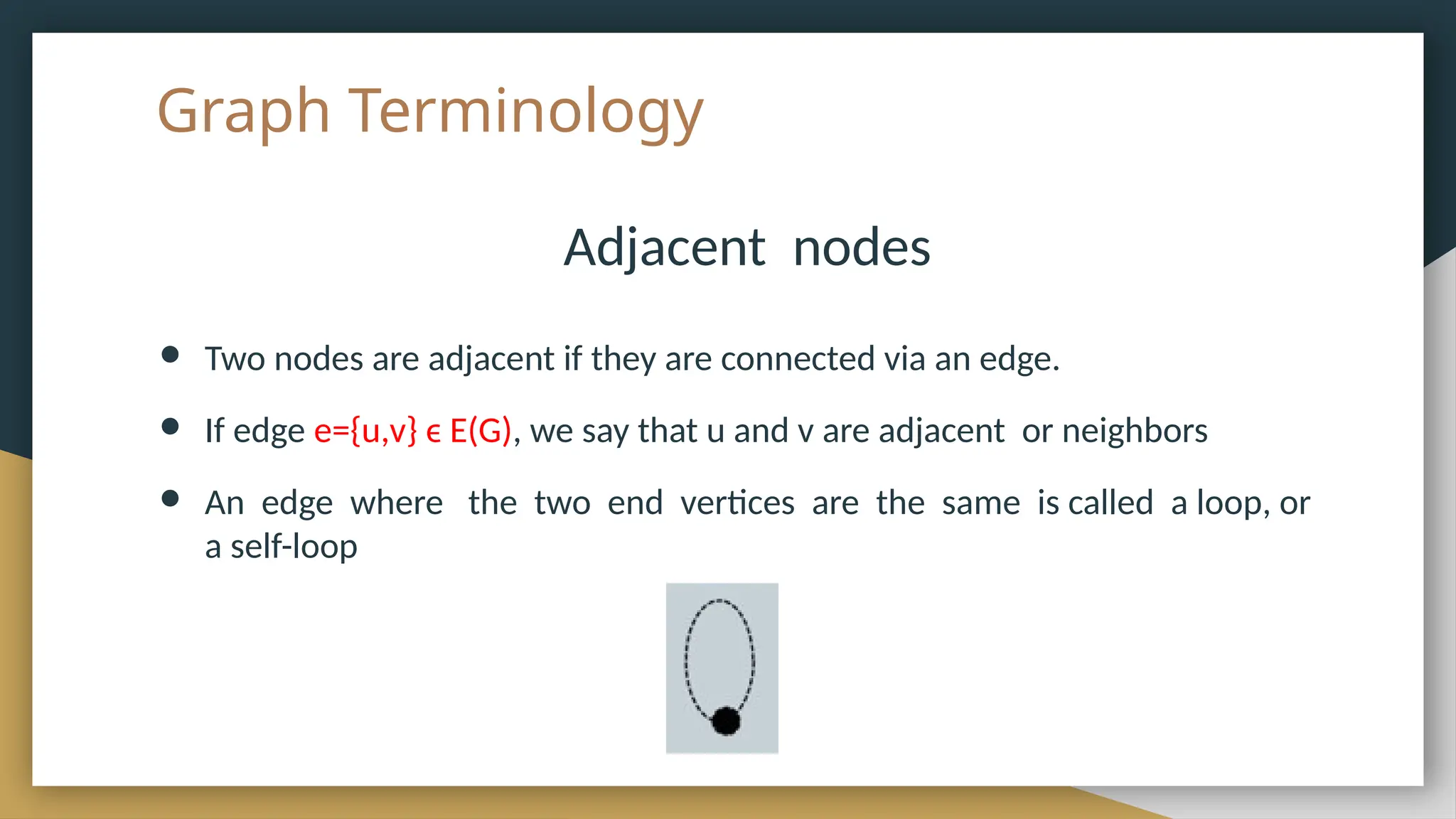 Graph Terminology
Adjacent nodes
● Two nodes are adjacent if they are connected via an edge.
● If edge e={u,v} ϵ E(G), we say that u and v are adjacent or neighbors
● An edge where the two end vertices are the same is called a loop, or
a self-loop
 
