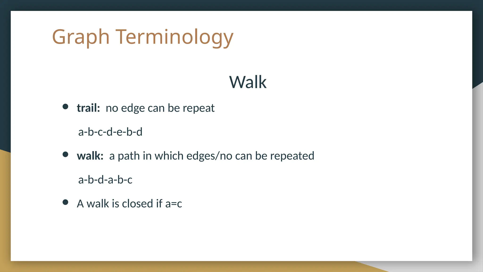 Graph Terminology
Walk
● trail: no edge can be repeat
a-b-c-d-e-b-d
● walk: a path in which edges/no can be repeated
a-b-d-a-b-c
● A walk is closed if a=c
 
