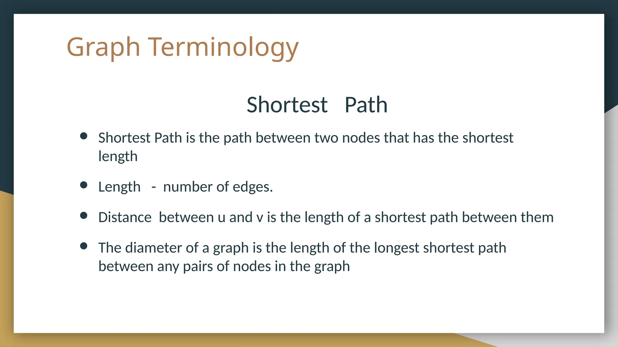 Graph Terminology
Shortest Path
● Shortest Path is the path between two nodes that has the shortest
length
● Length - number of edges.
● Distance between u and v is the length of a shortest path between them
● The diameter of a graph is the length of the longest shortest path
between any pairs of nodes in the graph
 