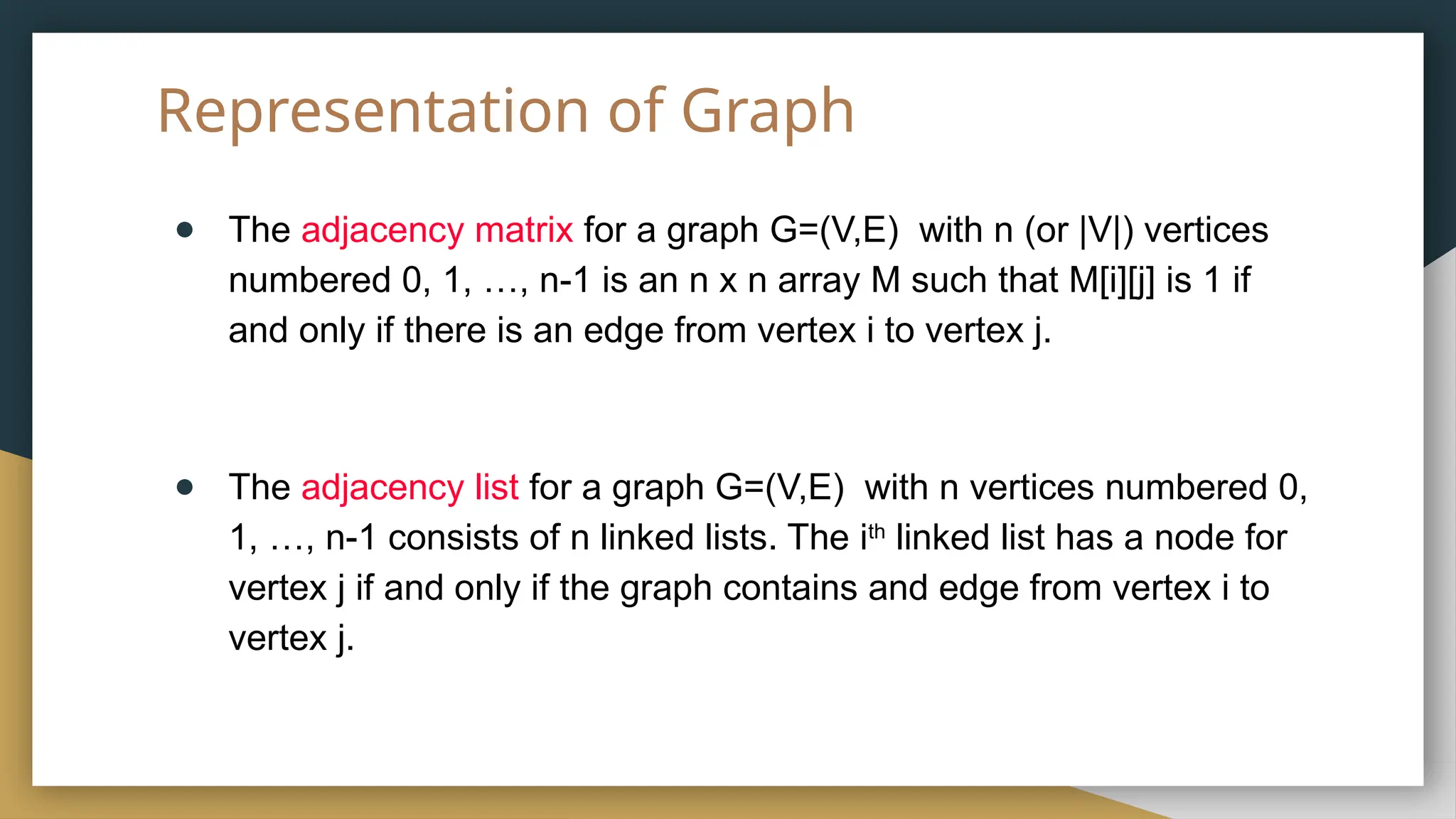 Representation of Graph
● The adjacency matrix for a graph G=(V,E) with n (or |V|) vertices
numbered 0, 1, …, n-1 is an n x n array M such that M[i][j] is 1 if
and only if there is an edge from vertex i to vertex j.
● The adjacency list for a graph G=(V,E) with n vertices numbered 0,
1, …, n-1 consists of n linked lists. The ith
linked list has a node for
vertex j if and only if the graph contains and edge from vertex i to
vertex j.
 