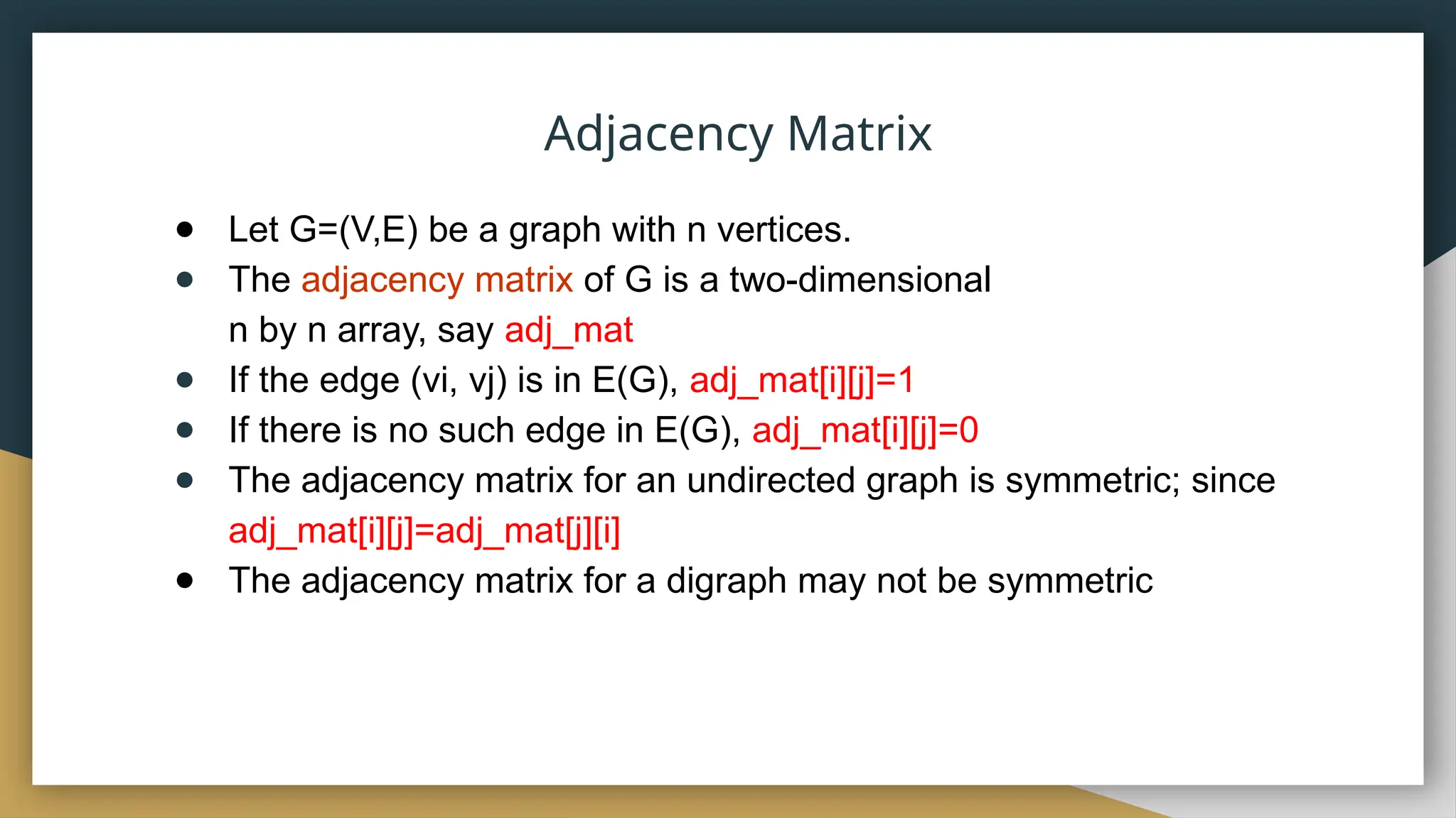 Adjacency Matrix
● Let G=(V,E) be a graph with n vertices.
● The adjacency matrix of G is a two-dimensional
n by n array, say adj_mat
● If the edge (vi, vj) is in E(G), adj_mat[i][j]=1
● If there is no such edge in E(G), adj_mat[i][j]=0
● The adjacency matrix for an undirected graph is symmetric; since
adj_mat[i][j]=adj_mat[j][i]
● The adjacency matrix for a digraph may not be symmetric
 