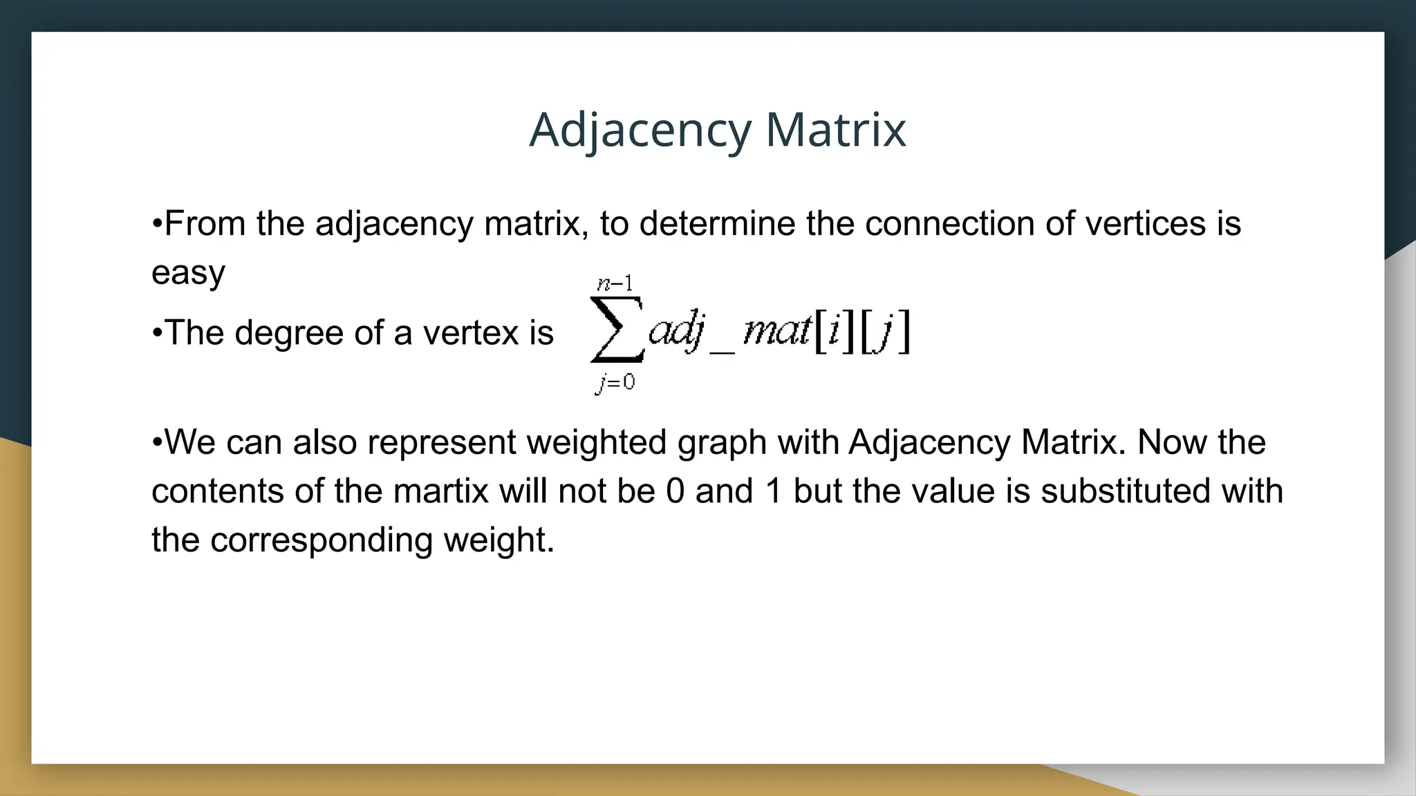 •From the adjacency matrix, to determine the connection of vertices is
easy
•The degree of a vertex is
•We can also represent weighted graph with Adjacency Matrix. Now the
contents of the martix will not be 0 and 1 but the value is substituted with
the corresponding weight.
Adjacency Matrix
 