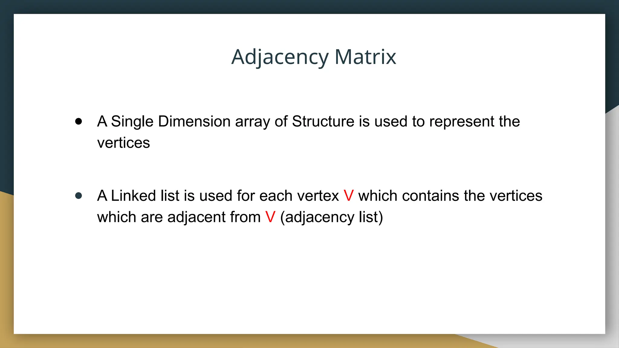● A Single Dimension array of Structure is used to represent the
vertices
● A Linked list is used for each vertex V which contains the vertices
which are adjacent from V (adjacency list)
Adjacency Matrix
 