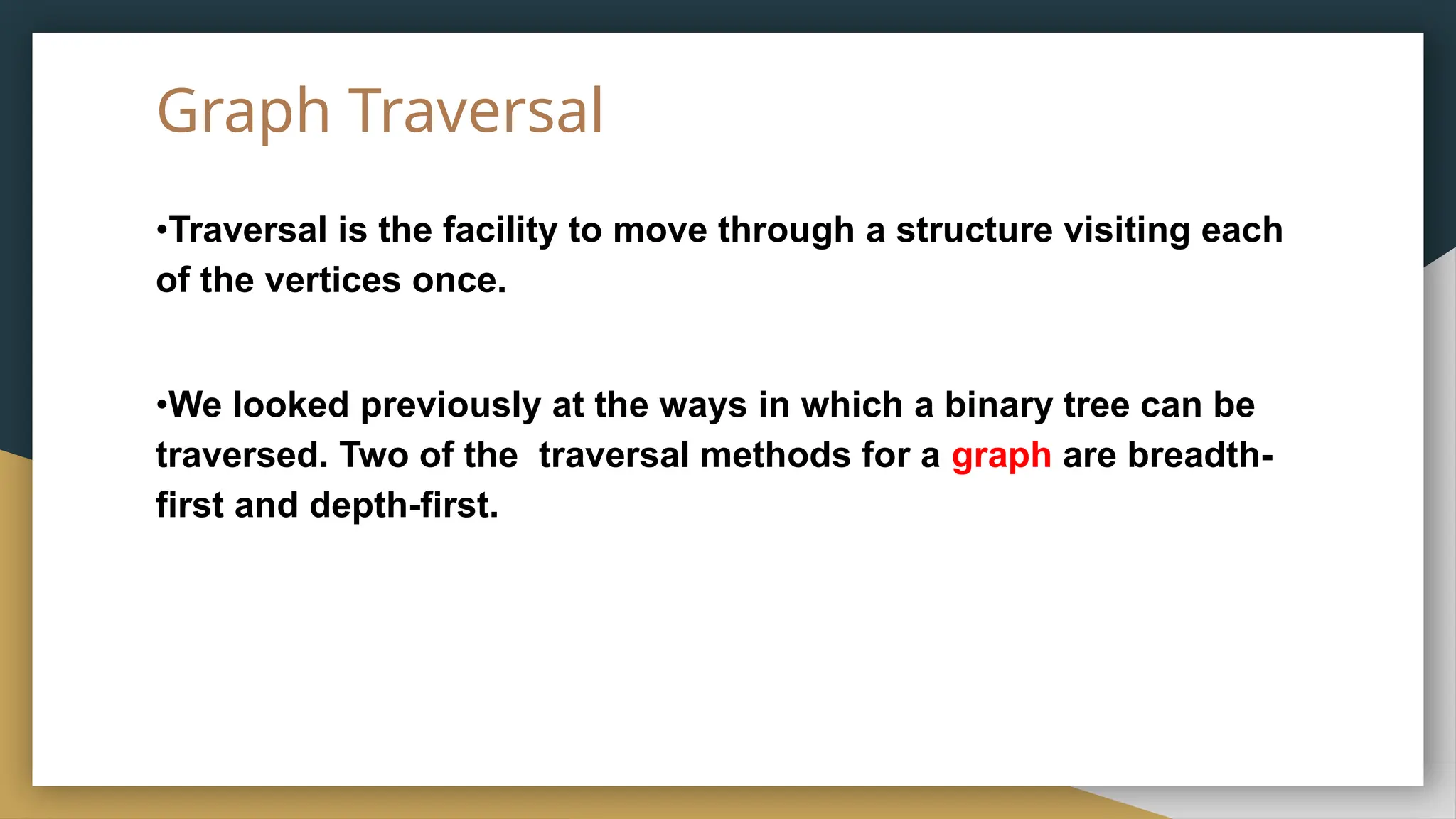 Graph Traversal
•Traversal is the facility to move through a structure visiting each
of the vertices once.
•We looked previously at the ways in which a binary tree can be
traversed. Two of the traversal methods for a graph are breadth-
first and depth-first.
 