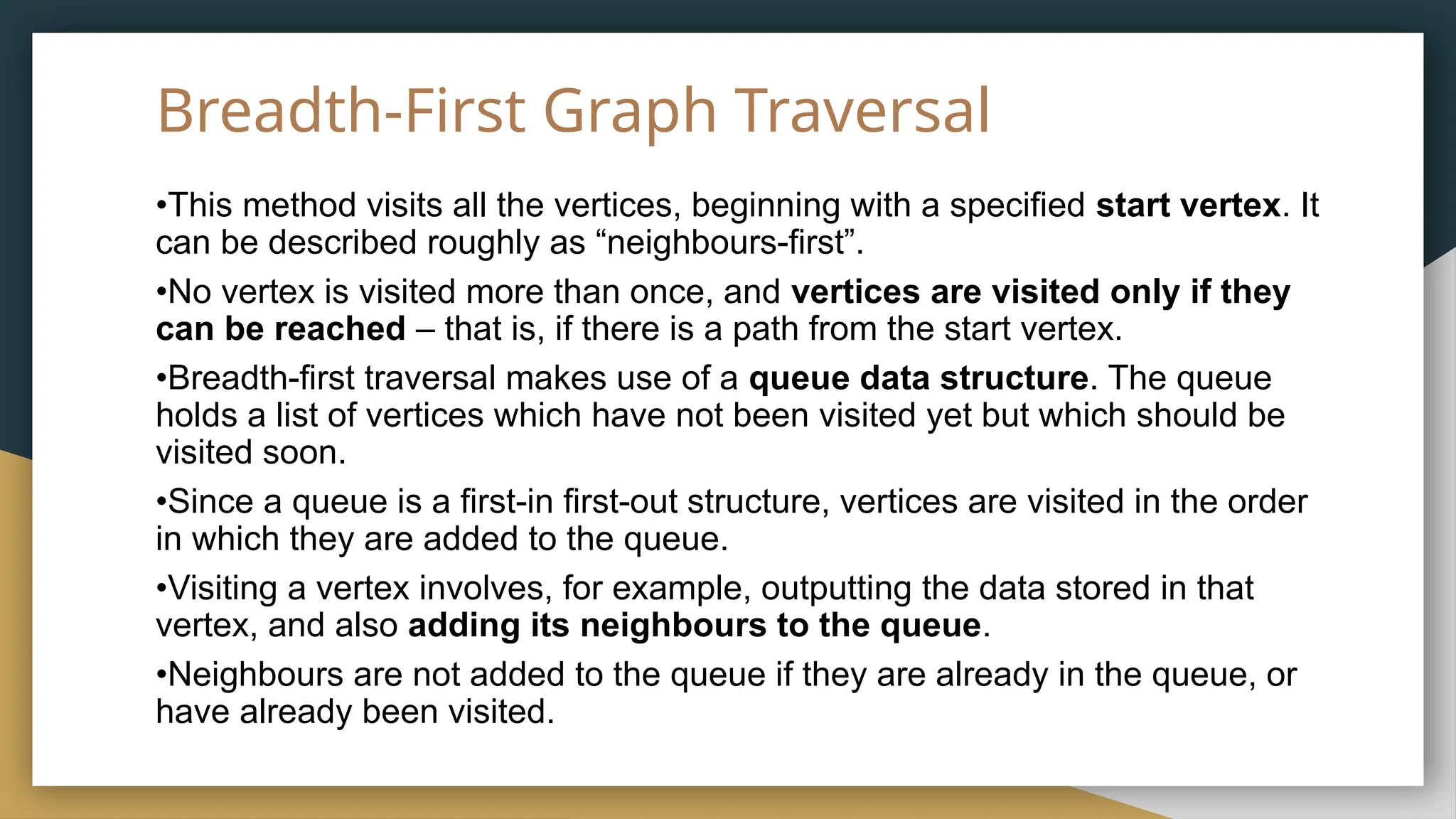 Breadth-First Graph Traversal
•This method visits all the vertices, beginning with a specified start vertex. It
can be described roughly as “neighbours-first”.
•No vertex is visited more than once, and vertices are visited only if they
can be reached – that is, if there is a path from the start vertex.
•Breadth-first traversal makes use of a queue data structure. The queue
holds a list of vertices which have not been visited yet but which should be
visited soon.
•Since a queue is a first-in first-out structure, vertices are visited in the order
in which they are added to the queue.
•Visiting a vertex involves, for example, outputting the data stored in that
vertex, and also adding its neighbours to the queue.
•Neighbours are not added to the queue if they are already in the queue, or
have already been visited.
 