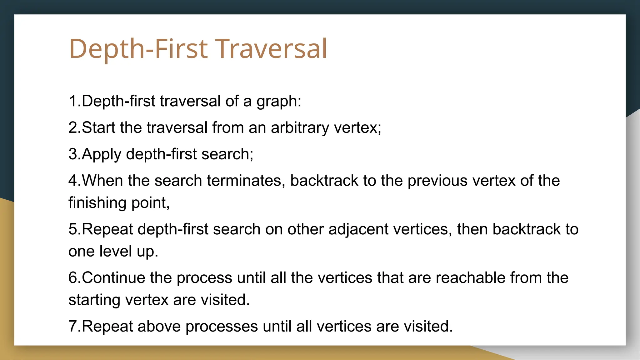 Depth-First Traversal
1.Depth-first traversal of a graph:
2.Start the traversal from an arbitrary vertex;
3.Apply depth-first search;
4.When the search terminates, backtrack to the previous vertex of the
finishing point,
5.Repeat depth-first search on other adjacent vertices, then backtrack to
one level up.
6.Continue the process until all the vertices that are reachable from the
starting vertex are visited.
7.Repeat above processes until all vertices are visited.
 