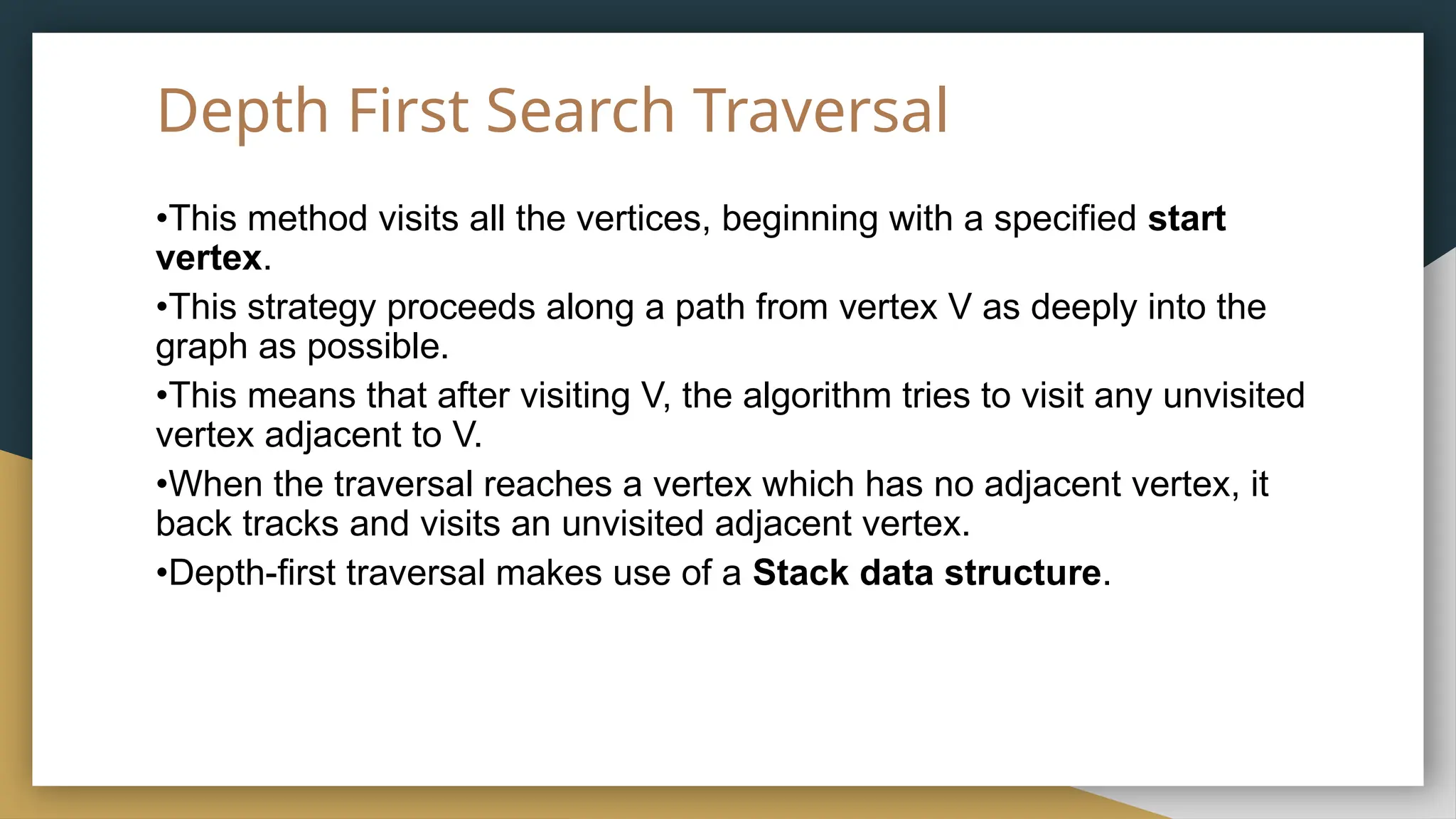 Depth First Search Traversal
•This method visits all the vertices, beginning with a specified start
vertex.
•This strategy proceeds along a path from vertex V as deeply into the
graph as possible.
•This means that after visiting V, the algorithm tries to visit any unvisited
vertex adjacent to V.
•When the traversal reaches a vertex which has no adjacent vertex, it
back tracks and visits an unvisited adjacent vertex.
•Depth-first traversal makes use of a Stack data structure.
 