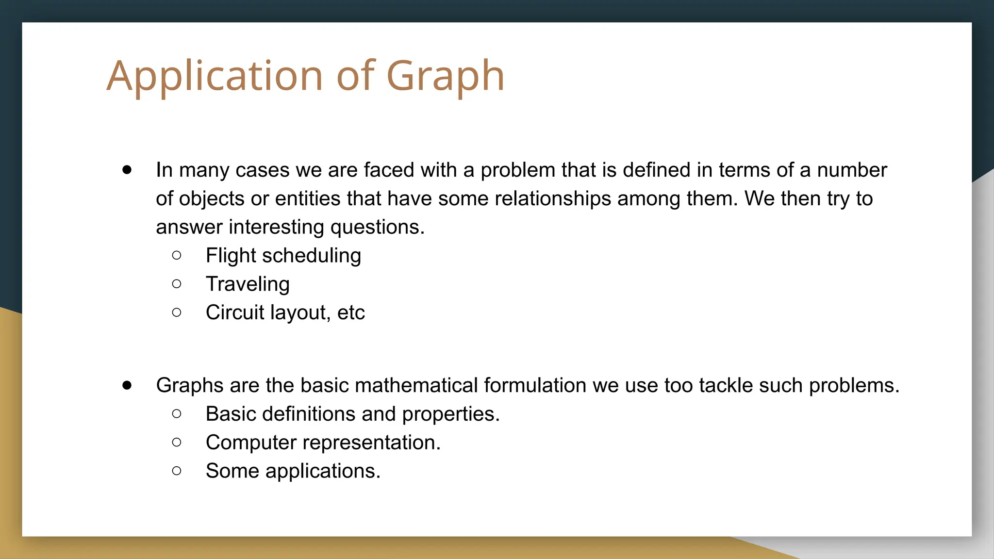 Application of Graph
● In many cases we are faced with a problem that is defined in terms of a number
of objects or entities that have some relationships among them. We then try to
answer interesting questions.
○ Flight scheduling
○ Traveling
○ Circuit layout, etc
● Graphs are the basic mathematical formulation we use too tackle such problems.
○ Basic definitions and properties.
○ Computer representation.
○ Some applications.
 