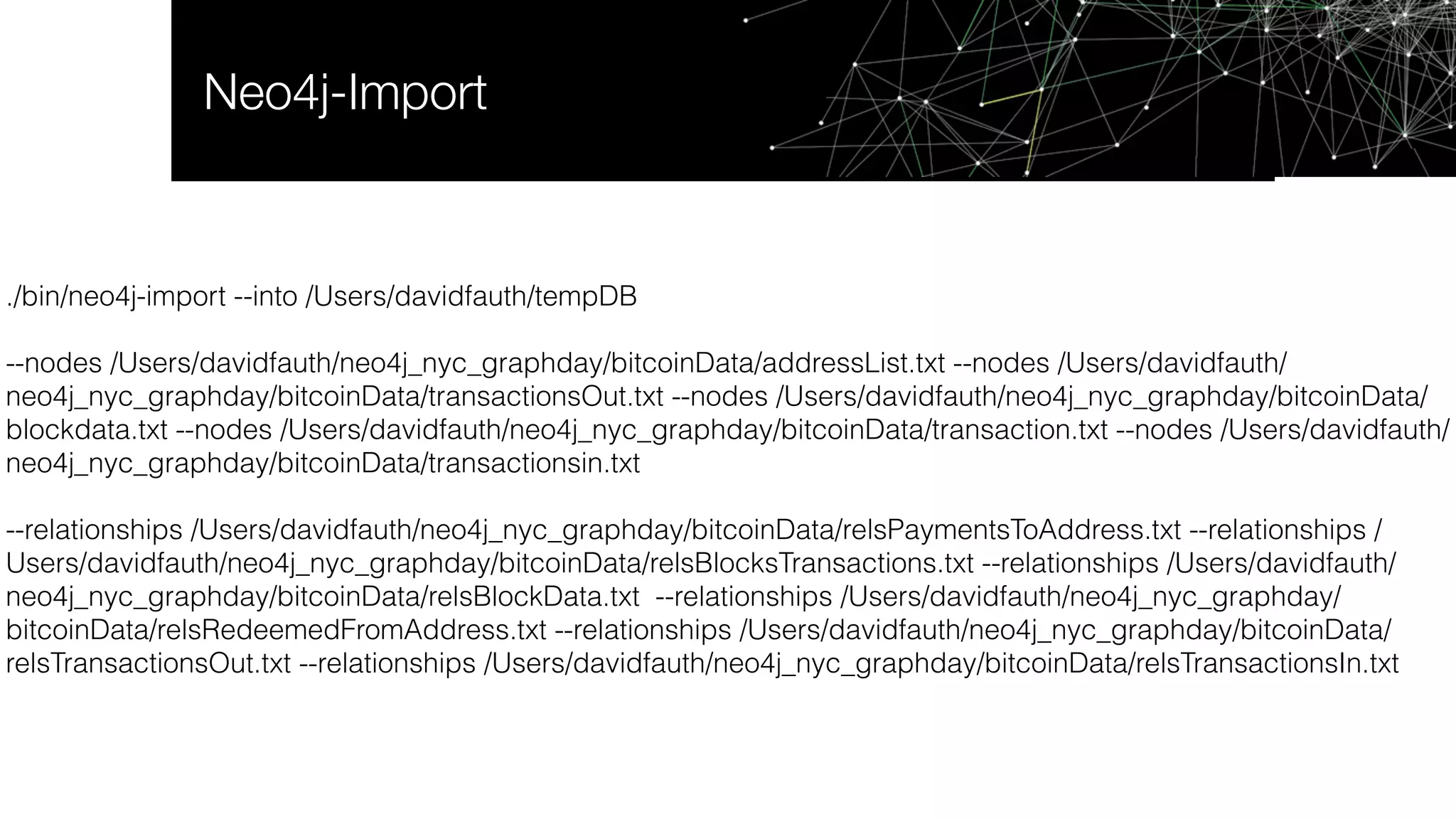 Neo4j-Import
./bin/neo4j-import --into /Users/davidfauth/tempDB
--nodes /Users/davidfauth/neo4j_nyc_graphday/bitcoinData/addressList.txt --nodes /Users/davidfauth/
neo4j_nyc_graphday/bitcoinData/transactionsOut.txt --nodes /Users/davidfauth/neo4j_nyc_graphday/bitcoinData/
blockdata.txt --nodes /Users/davidfauth/neo4j_nyc_graphday/bitcoinData/transaction.txt --nodes /Users/davidfauth/
neo4j_nyc_graphday/bitcoinData/transactionsin.txt
--relationships /Users/davidfauth/neo4j_nyc_graphday/bitcoinData/relsPaymentsToAddress.txt --relationships /
Users/davidfauth/neo4j_nyc_graphday/bitcoinData/relsBlocksTransactions.txt --relationships /Users/davidfauth/
neo4j_nyc_graphday/bitcoinData/relsBlockData.txt --relationships /Users/davidfauth/neo4j_nyc_graphday/
bitcoinData/relsRedeemedFromAddress.txt --relationships /Users/davidfauth/neo4j_nyc_graphday/bitcoinData/
relsTransactionsOut.txt --relationships /Users/davidfauth/neo4j_nyc_graphday/bitcoinData/relsTransactionsIn.txt
 