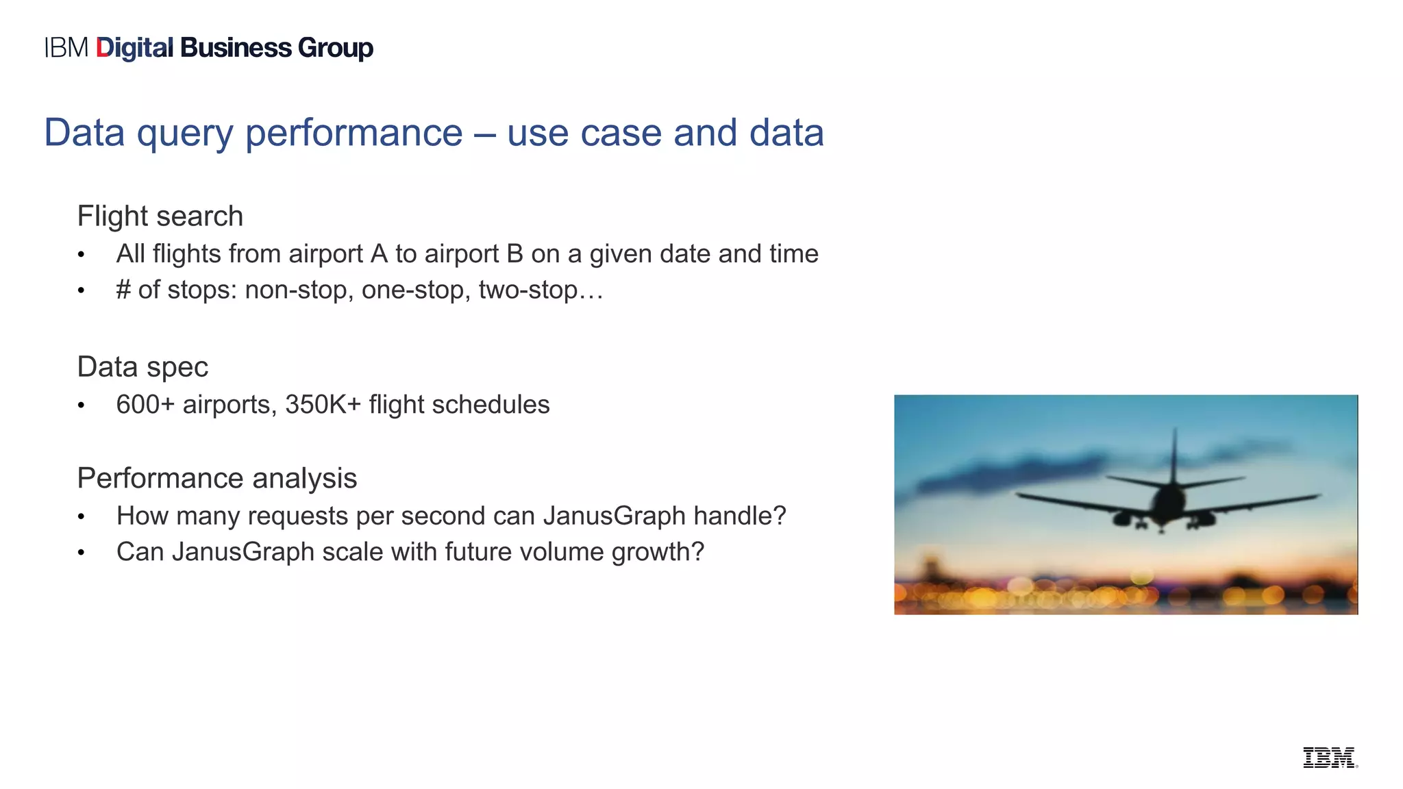 Data query performance – use case and data
Flight search
• All flights from airport A to airport B on a given date and time
• # of stops: non-stop, one-stop, two-stop…
Data spec
• 600+ airports, 350K+ flight schedules
Performance analysis
• How many requests per second can JanusGraph handle?
• Can JanusGraph scale with future volume growth?
 