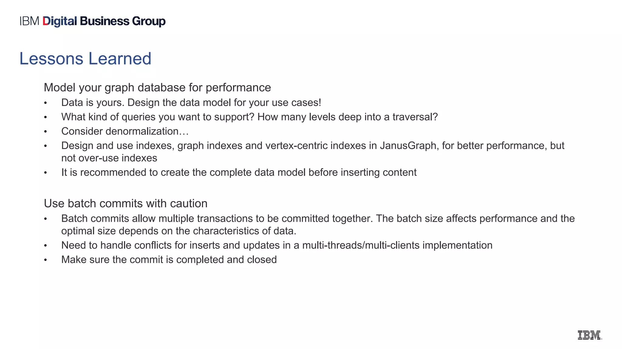 Lessons Learned
Model your graph database for performance
• Data is yours. Design the data model for your use cases!
• What kind of queries you want to support? How many levels deep into a traversal?
• Consider denormalization…
• Design and use indexes, graph indexes and vertex-centric indexes in JanusGraph, for better performance, but
not over-use indexes
• It is recommended to create the complete data model before inserting content
Use batch commits with caution
• Batch commits allow multiple transactions to be committed together. The batch size affects performance and the
optimal size depends on the characteristics of data.
• Need to handle conflicts for inserts and updates in a multi-threads/multi-clients implementation
• Make sure the commit is completed and closed
 