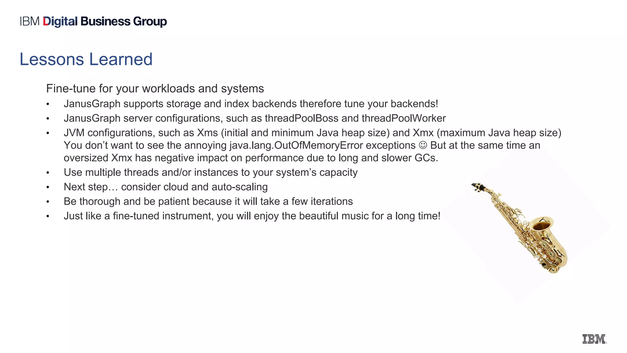 Lessons Learned
Fine-tune for your workloads and systems
• JanusGraph supports storage and index backends therefore tune your backends!
• JanusGraph server configurations, such as threadPoolBoss and threadPoolWorker
• JVM configurations, such as Xms (initial and minimum Java heap size) and Xmx (maximum Java heap size)
You don’t want to see the annoying java.lang.OutOfMemoryError exceptions  But at the same time an
oversized Xmx has negative impact on performance due to long and slower GCs.
• Use multiple threads and/or instances to your system’s capacity
• Next step… consider cloud and auto-scaling
• Be thorough and be patient because it will take a few iterations
• Just like a fine-tuned instrument, you will enjoy the beautiful music for a long time!
 