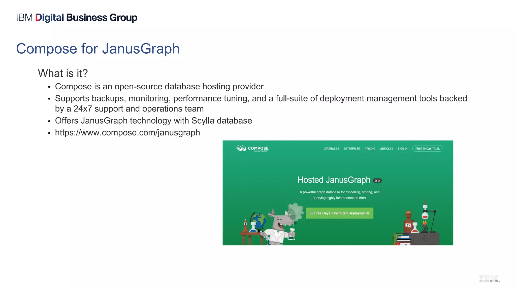 Compose for JanusGraph
What is it?
• Compose is an open-source database hosting provider
• Supports backups, monitoring, performance tuning, and a full-suite of deployment management tools backed
by a 24x7 support and operations team
• Offers JanusGraph technology with Scylla database
• https://www.compose.com/janusgraph
 