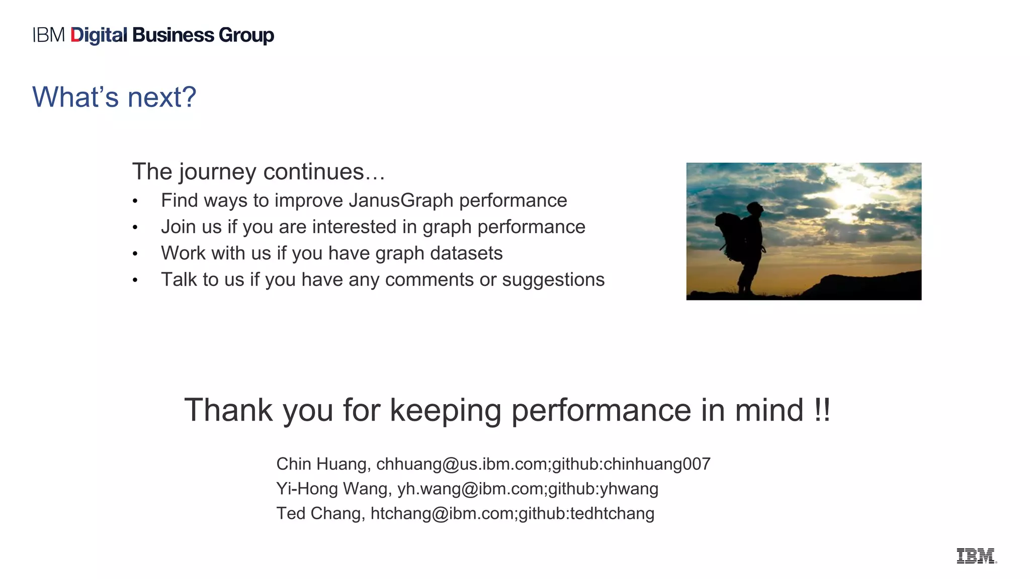 Thank you for keeping performance in mind !!
Chin Huang, chhuang@us.ibm.com;github:chinhuang007
Yi-Hong Wang, yh.wang@ibm.com;github:yhwang
Ted Chang, htchang@ibm.com;github:tedhtchang
What’s next?
The journey continues…
• Find ways to improve JanusGraph performance
• Join us if you are interested in graph performance
• Work with us if you have graph datasets
• Talk to us if you have any comments or suggestions
 