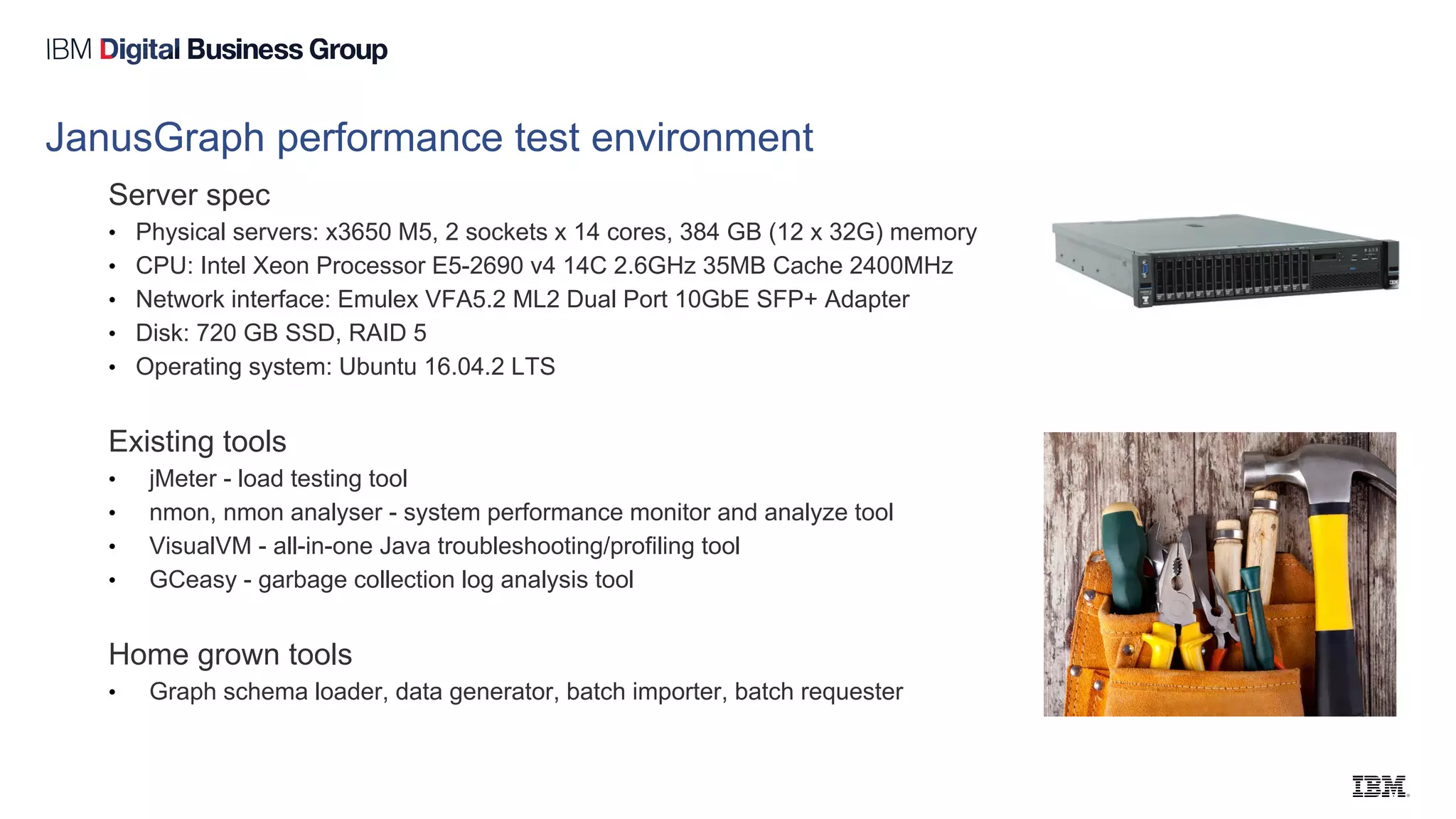 JanusGraph performance test environment
Server spec
• Physical servers: x3650 M5, 2 sockets x 14 cores, 384 GB (12 x 32G) memory
• CPU: Intel Xeon Processor E5-2690 v4 14C 2.6GHz 35MB Cache 2400MHz
• Network interface: Emulex VFA5.2 ML2 Dual Port 10GbE SFP+ Adapter
• Disk: 720 GB SSD, RAID 5
• Operating system: Ubuntu 16.04.2 LTS
Existing tools
• jMeter - load testing tool
• nmon, nmon analyser - system performance monitor and analyze tool
• VisualVM - all-in-one Java troubleshooting/profiling tool
• GCeasy - garbage collection log analysis tool
Home grown tools
• Graph schema loader, data generator, batch importer, batch requester
 