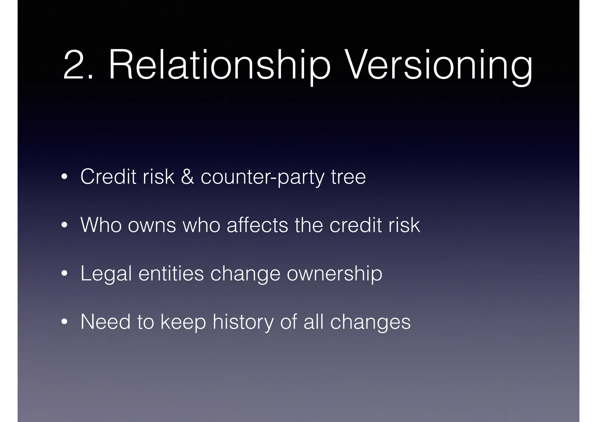 2. Relationship Versioning 
• Credit risk & counter-party tree 
• Who owns who affects the credit risk 
• Legal entities change ownership 
• Need to keep history of all changes 
 