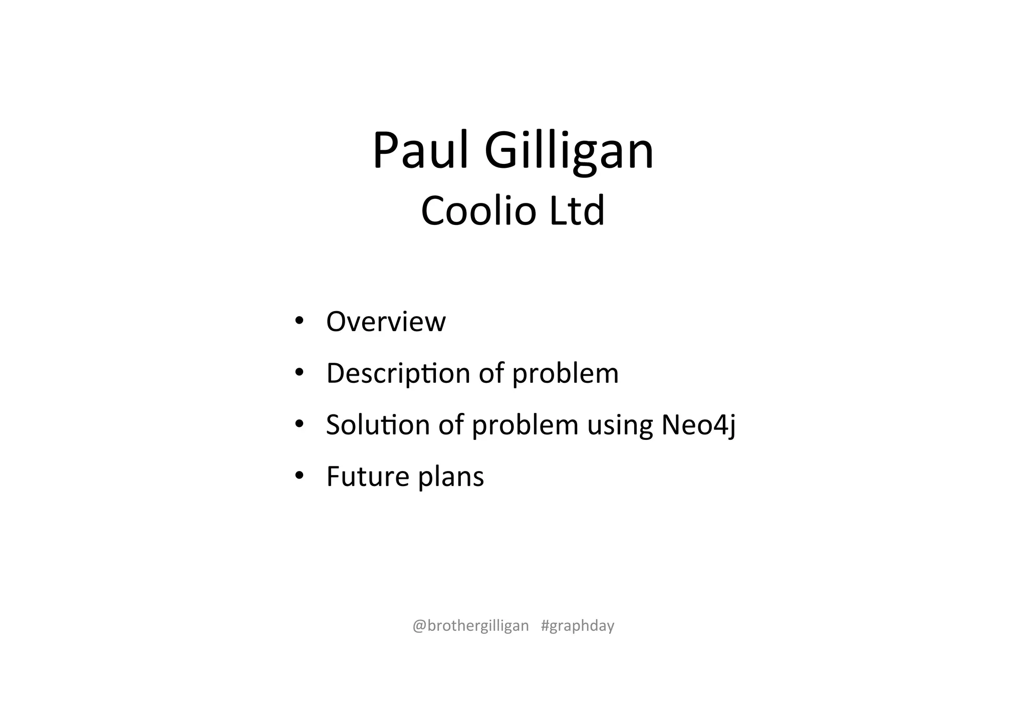 Paul%Gilligan% 
Coolio%Ltd% 
• Overview% 
• Descrip>on%of%problem% 
• Solu>on%of%problem%using%Neo4j% 
• Future%plans% 
@brothergilligan%%%#graphday% 
 