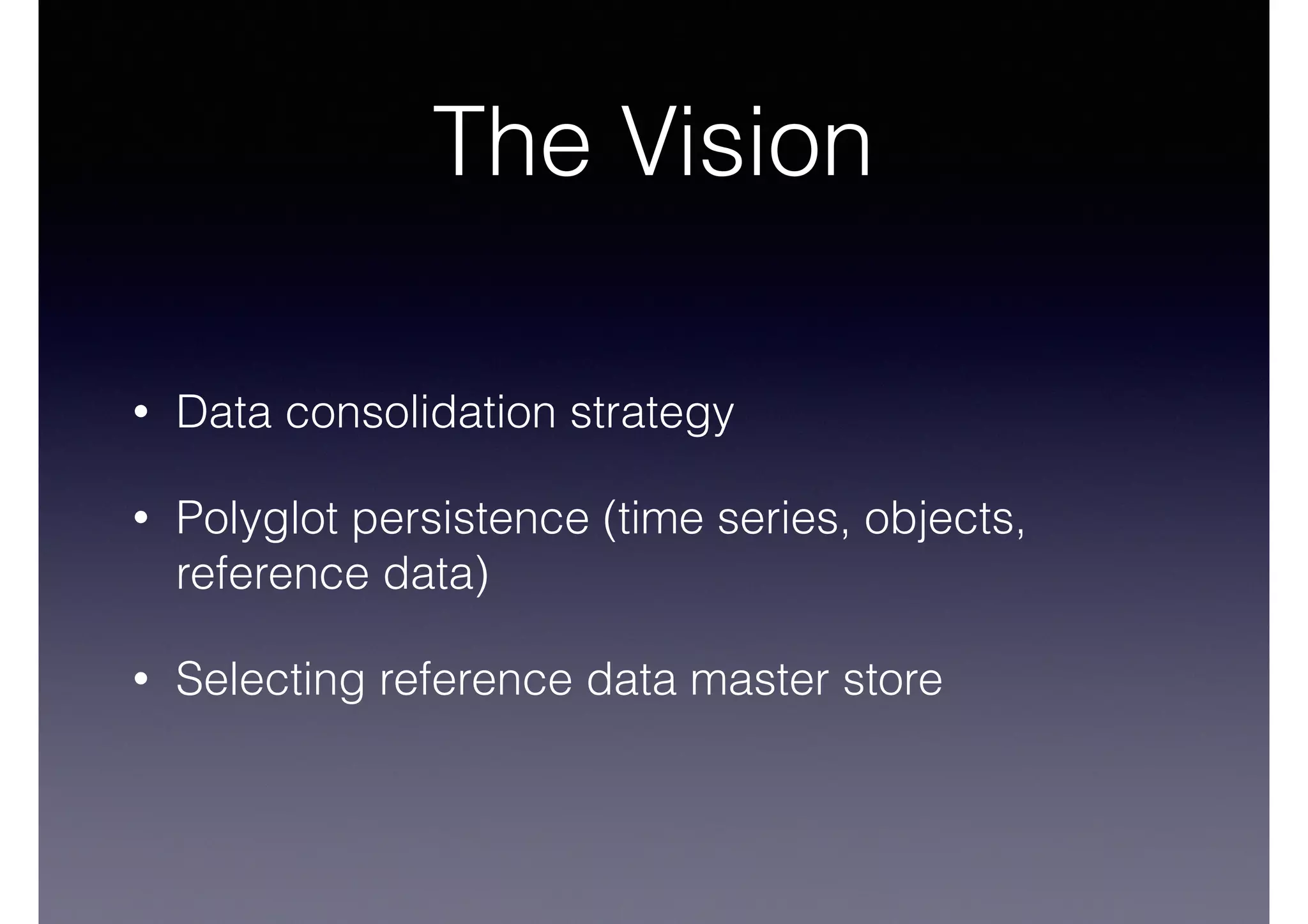 The Vision 
• Data consolidation strategy 
• Polyglot persistence (time series, objects, 
reference data) 
• Selecting reference data master store 
 