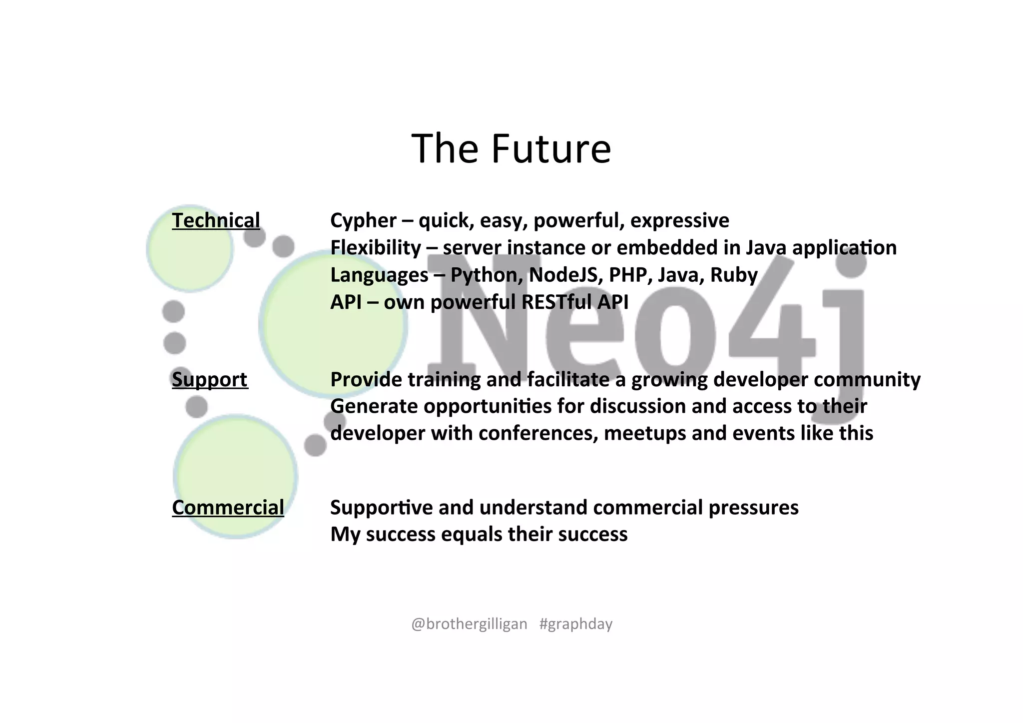 The%Future% 
Technical) Cypher)–)quick,)easy,)powerful,)expressive) 
Flexibility)–)server)instance)or)embedded)in)Java)applica?on) 
Languages)–)Python,)NodeJS,)PHP,)Java,)Ruby)) 
API)–)own)powerful)RESTful)API) 
Support) Provide)training)and)facilitate)a)growing)developer)community) 
Generate)opportuni?es)for)discussion)and)access)to)their) 
developer)with)conferences,)meetups)and)events)like)this) 
Commercial) Suppor?ve)and)understand)commercial)pressures) 
My)success)equals)their)success) 
@brothergilligan%%%#graphday% 
