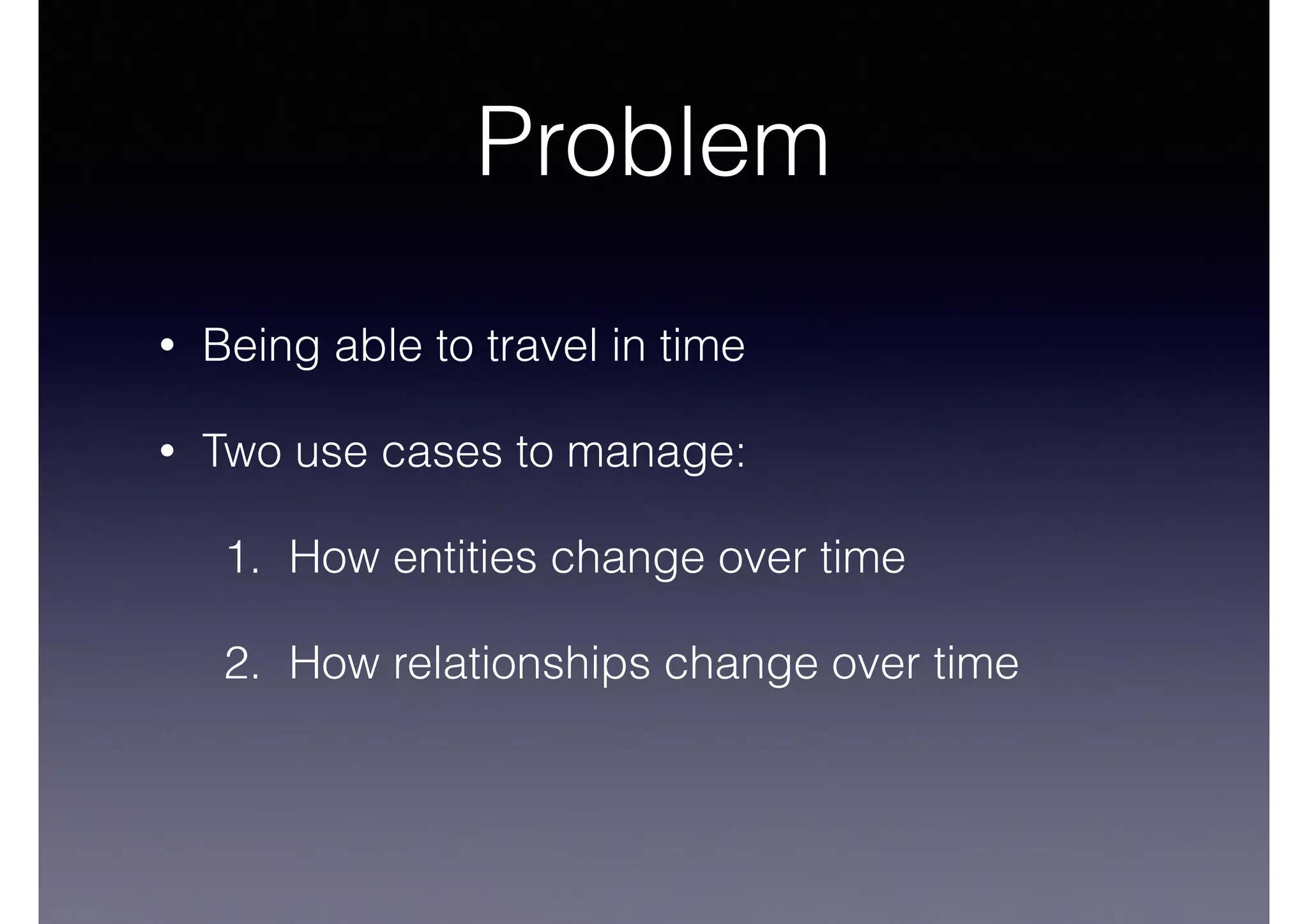 Problem 
• Being able to travel in time 
• Two use cases to manage: 
1. How entities change over time 
2. How relationships change over time 
 