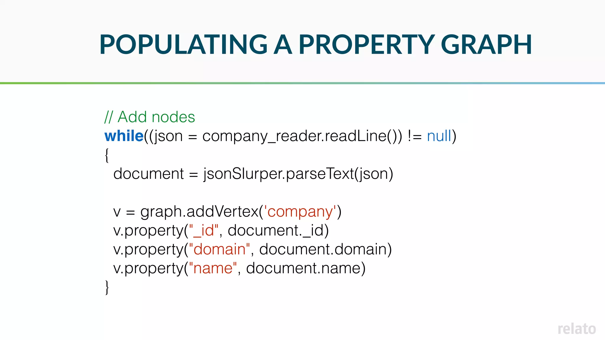 POPULATING A PROPERTY GRAPH
// Add nodes
while((json = company_reader.readLine()) != null)
{
document = jsonSlurper.parseText(json)
v = graph.addVertex('company')
v.property("_id", document._id)
v.property("domain", document.domain)
v.property("name", document.name)
}
 