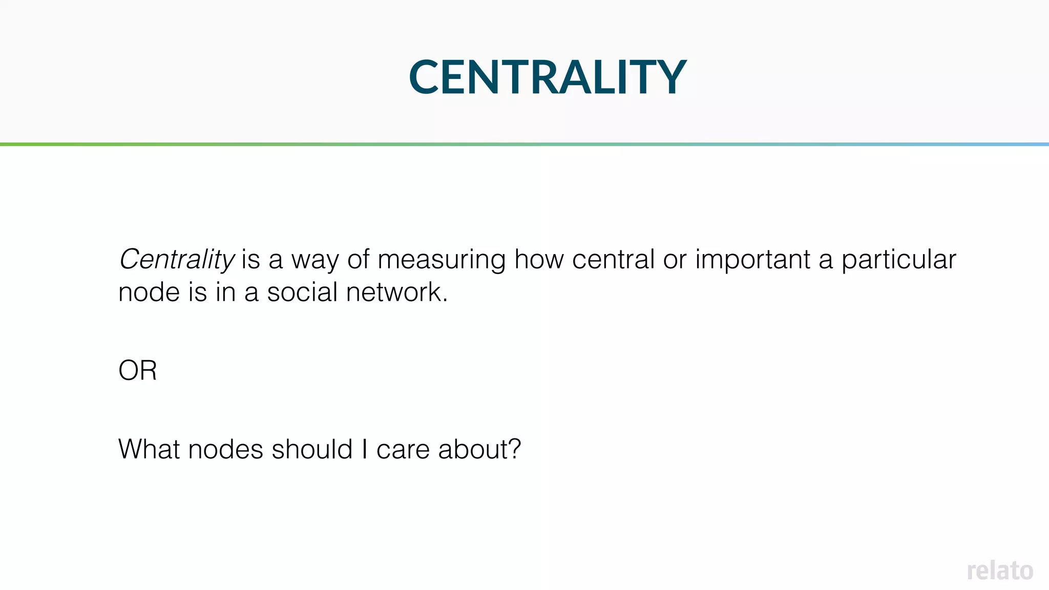 CENTRALITY
Centrality is a way of measuring how central or important a particular
node is in a social network.
OR
What nodes should I care about?
 