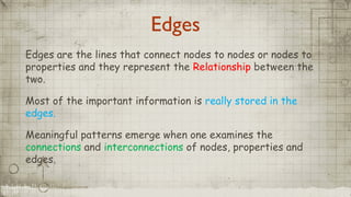 Edges
Edges are the lines that connect nodes to nodes or nodes to
properties and they represent the Relationship between the
two.
Most of the important information is really stored in the
edges.
Meaningful patterns emerge when one examines the
connections and interconnections of nodes, properties and
edges.
 