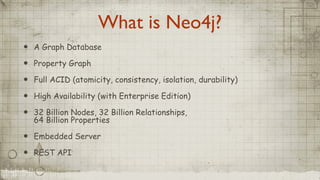 What is Neo4j?
• A Graph Database
• Property Graph
• Full ACID (atomicity, consistency, isolation, durability)
• High Availability (with Enterprise Edition)
• 32 Billion Nodes, 32 Billion Relationships,
64 Billion Properties
• Embedded Server
• REST API
 