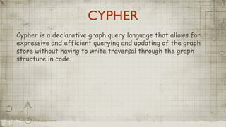 CYPHER
Cypher is a declarative graph query language that allows for
expressive and efficient querying and updating of the graph
store without having to write traversal through the graph
structure in code.
 
