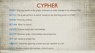 CYPHER
START: Starting points in the graph, obtained via index lookups or by element IDs.
MATCH: The graph pattern to match, bound to the starting points in START.
WHERE: Filtering criteria.
RETURN: What to return.
CREATE: Creates nodes and relationships.
DELETE: Removes nodes, relationships and properties.
SET: Set values to properties.
FOREACH: Performs updating actions once per element in a list.
WITH: Divides a query into multiple, distinct parts.
 