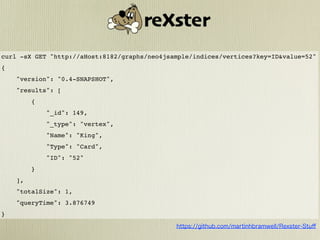 curl -sX GET "http://aHost:8182/graphs/neo4jsample/indices/vertices?key=ID&value=52"
{
    "version": "0.4-SNAPSHOT",
    "results": [
         {
             "_id": 149,
             "_type": "vertex",
             "Name": "King",
             "Type": "Card",
             "ID": "52"
         }
    ],
    "totalSize": 1,
    "queryTime": 3.876749
}
 