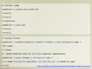 # vertex jump
gremlin> v.outE.inV.outE.inV
==>v[5]
==>v[3]
# shortcut
gremlin> v.out.out
==>v[5]
==>v[3]

# using filter
gremlin> v.outE.filter{it.label=='knows'}.inV.filter{it.age >
30}.name
==>josh
#   backtracking and an in-line regular expression
gremlin> v.out('knows').filter{it.age >
21}.name.filter{it.matches('jo.{2}|JO.{2}')}.back(3).age
==>32
 