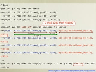 # loop
gremlin> g.v(89).outE.inV.paths
==>[v[89], e[7021][89-followed_by->83], v[83]]
==>[v[89], e[7022][89-followed_by->21], v[21]]
==>[v[89], e[7006][89-followed_by->127], v[127]]
...
gremlin> g.v(89).outE.inV.loop(2){it.loops < 3}.paths
==>[v[89], e[7021][89-followed_by->83], v[83], e[1411][83-followed_by->13],
v[13]]
==>[v[89], e[7021][89-followed_by->83], v[83], e[1410][83-followed_by->12],
v[12]]
==>[v[89], e[7021][89-followed_by->83], v[83], e[1415][83-followed_by->114],
v[114]]
==>[v[89], e[7021][89-followed_by->83], v[83], e[1414][83-followed_by->15],
v[15]]
...
gremlin> g.v(89).outE.inV.loop(2){it.loops < 3} == g.v(89).outE.inV.outE.inV
==>true
 