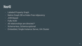 Neo4J
- Labeled Property Graph
- Native Graph DB w/Index Free Adjacency
- JVM Based
- Fully ACID
- All relationships are directed *
- Schema-less, Schema-optional
- Embedded, Single Instance Server, HA Cluster
19
 