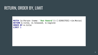 RETURN, ORDER BY, LIMIT
26
MATCH (p:Person {name: 'Ron Howard'})-[:DIRECTED]->(m:Movie)
RETURN m.title, m.released, m.tagline
ORDER BY m.title
LIMIT 3
 