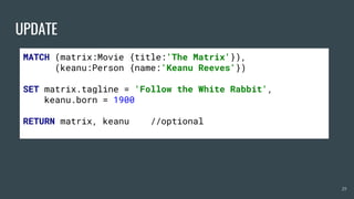UPDATE
29
MATCH (matrix:Movie {title:'The Matrix'}),
(keanu:Person {name:'Keanu Reeves'})
SET matrix.tagline = 'Follow the White Rabbit',
keanu.born = 1900
RETURN matrix, keanu //optional
 