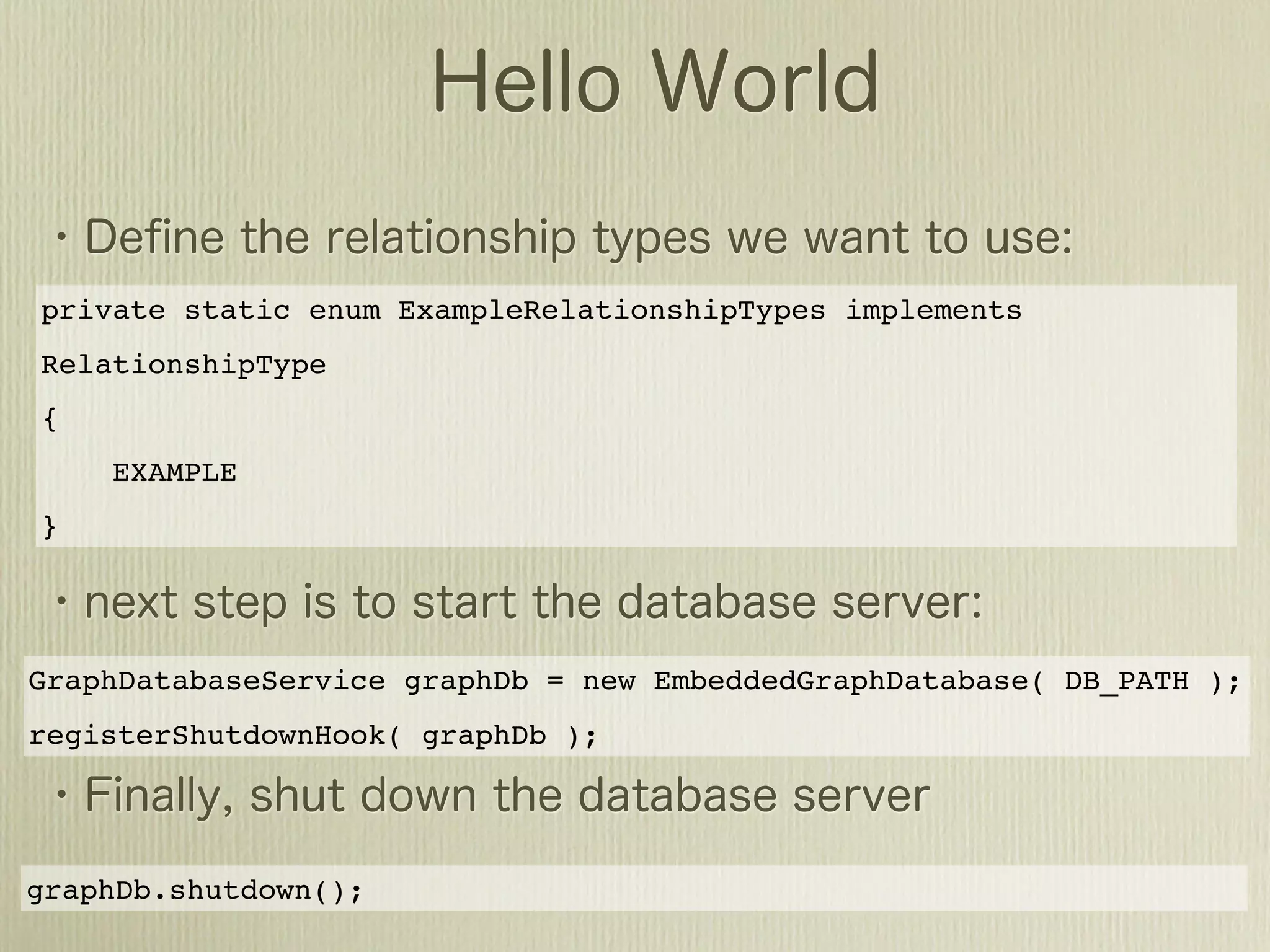 private static enum ExampleRelationshipTypes implements
RelationshipType
{
    EXAMPLE
}




GraphDatabaseService graphDb = new EmbeddedGraphDatabase( DB_PATH );
registerShutdownHook( graphDb );




graphDb.shutdown();
 
