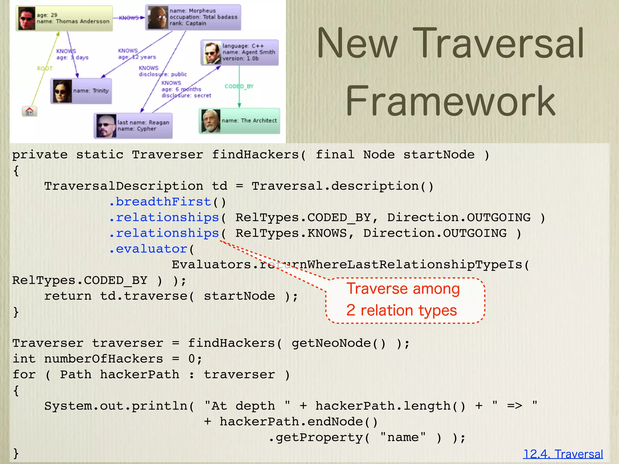 private static Traverser findHackers( final Node startNode )
{
    TraversalDescription td = Traversal.description()
            .breadthFirst()
            .relationships( RelTypes.CODED_BY, Direction.OUTGOING )
            .relationships( RelTypes.KNOWS, Direction.OUTGOING )
            .evaluator(
                    Evaluators.returnWhereLastRelationshipTypeIs(
RelTypes.CODED_BY ) );
    return td.traverse( startNode );
}

Traverser traverser = findHackers( getNeoNode() );
int numberOfHackers = 0;
for ( Path hackerPath : traverser )
{
    System.out.println( "At depth " + hackerPath.length() + " => "
                        + hackerPath.endNode()
                                .getProperty( "name" ) );
}
 